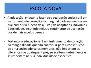 ESCOLA NOVA
• A educação, enquanto fator de equalização social será um
instrumento de correção da marginalidade na medida em
que cumprir a função de ajustar, de adaptar os indivíduos
à sociedade, incutindo neles o sentimento de aceitação
dos demais e pelos demais.
• Portanto, a educação será um instrumento de correção
da marginalidade quando contribuir para a constituição
de uma sociedade cujos membros, não importam as
diferenças de quaisquer tipos, se aceitem mutuamente e
se respeitem na sua individualidade específica.
 