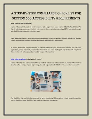 A Step-by-Step Compliance Checklist for
Section 508 Accessibility Requirements
What is Section 508 accessibility?
Section 508 accessibility is a term used in reference to the requirement under Section 508 of the Rehabilitation Act
that all federal agencies ensure that their information and communication technology (ICT) is accessible to people
with disabilities, unless certain exceptions apply.
If you are a federal agency, an organization that gets federal funding, or a service provider to federal or federally
funded organizations, you need to comply with Section 508 compliance requirements.
At present, Section 508 compliance applies to software and online digital properties like websites and web-based
applications, online documents, video and audio content, and social media posts. For Section 508 compliance,
these must be able to be accessed and used by people with disabilities.
What is 508 compliance, and why does it matter?
Section 508 compliance is a requirement for ICT products and services to be accessible to people with disabilities.
Compliance has been put in place to provide guidance to organizations that both want and need to be accessible.
The disabilities that ought to be accounted for when considering 508 compliance include physical disabilities,
hearing disabilities, visual disabilities, and cognitive disabilities, among others.
 