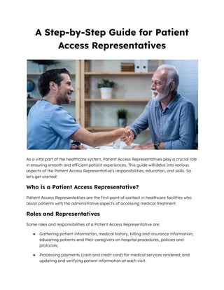 A Step-by-Step Guide for Patient
Access Representatives
As a vital part of the healthcare system, Patient Access Representatives play a crucial role
in ensuring smooth and efficient patient experiences. This guide will delve into various
aspects of the Patient Access Representative's responsibilities, education, and skills. So
let's get started!
Who is a Patient Access Representative?
Patient Access Representatives are the first point of contact in healthcare facilities who
assist patients with the administrative aspects of accessing medical treatment.
Roles and Representatives
Some roles and responsibilities of a Patient Access Representative are:
● Gathering patient information, medical history, billing and insurance information;
educating patients and their caregivers on hospital procedures, policies and
protocols;
● Processing payments (cash and credit card) for medical services rendered; and
updating and verifying patient information at each visit.
 