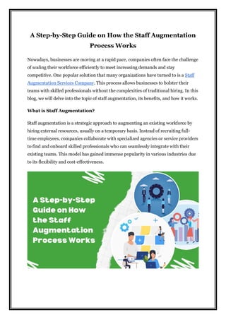 A Step-by-Step Guide on How the Staff Augmentation
Process Works
Nowadays, businesses are moving at a rapid pace, companies often face the challenge
of scaling their workforce efficiently to meet increasing demands and stay
competitive. One popular solution that many organizations have turned to is a Staff
Augmentation Services Company. This process allows businesses to bolster their
teams with skilled professionals without the complexities of traditional hiring. In this
blog, we will delve into the topic of staff augmentation, its benefits, and how it works.
What is Staff Augmentation?
Staff augmentation is a strategic approach to augmenting an existing workforce by
hiring external resources, usually on a temporary basis. Instead of recruiting full-
time employees, companies collaborate with specialized agencies or service providers
to find and onboard skilled professionals who can seamlessly integrate with their
existing teams. This model has gained immense popularity in various industries due
to its flexibility and cost-effectiveness.
 