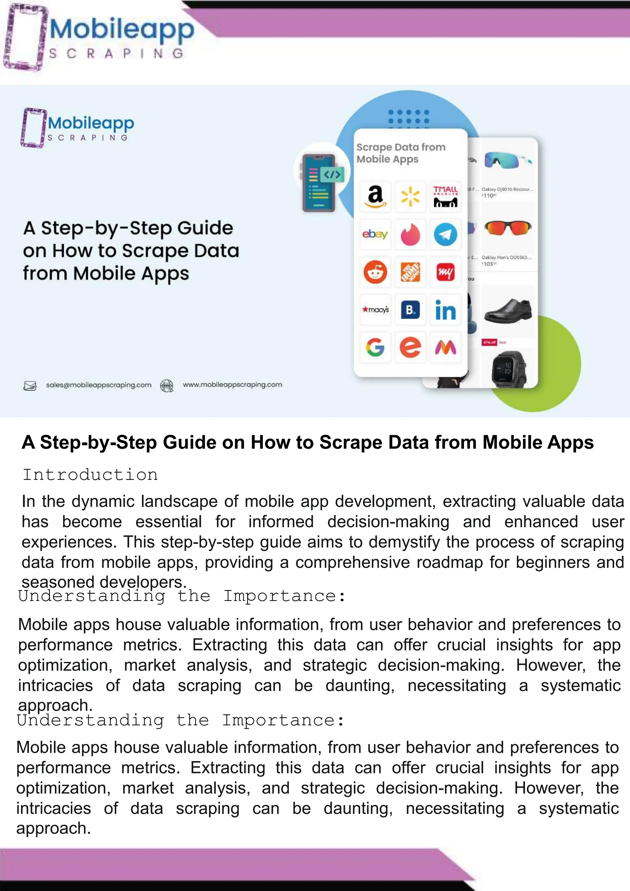 How to Leveraging Mobile App Scraping for Retail
Success?
Mobile apps have become a vital consumer shopping channel in today's post-
pandemic world. With smartphone users spending an average of over 3 hours on their
phones daily, it's clear that mobile apps are increasingly preferred over traditional
eCommerce apps. Recognizing this shift, Mobile App Scraping has introduced an
innovative mobile app scraping solution to complement its successful eCommerce app
scraping technology. This advanced solution is designed to help businesses thrive in
the evolving retail landscape.
Let's dive deeper into the process and technology behind mobile app scraping, which
can be approached in two ways:
A Step-by-Step Guide on How to Scrape Data from Mobile Apps
In the dynamic landscape of mobile app development, extracting valuable data
has become essential for informed decision-making and enhanced user
experiences. This step-by-step guide aims to demystify the process of scraping
data from mobile apps, providing a comprehensive roadmap for beginners and
seasoned developers.
Introduction
Understanding the Importance:
Mobile apps house valuable information, from user behavior and preferences to
performance metrics. Extracting this data can offer crucial insights for app
optimization, market analysis, and strategic decision-making. However, the
intricacies of data scraping can be daunting, necessitating a systematic
approach.
Understanding the Importance:
Mobile apps house valuable information, from user behavior and preferences to
performance metrics. Extracting this data can offer crucial insights for app
optimization, market analysis, and strategic decision-making. However, the
intricacies of data scraping can be daunting, necessitating a systematic
approach.
 