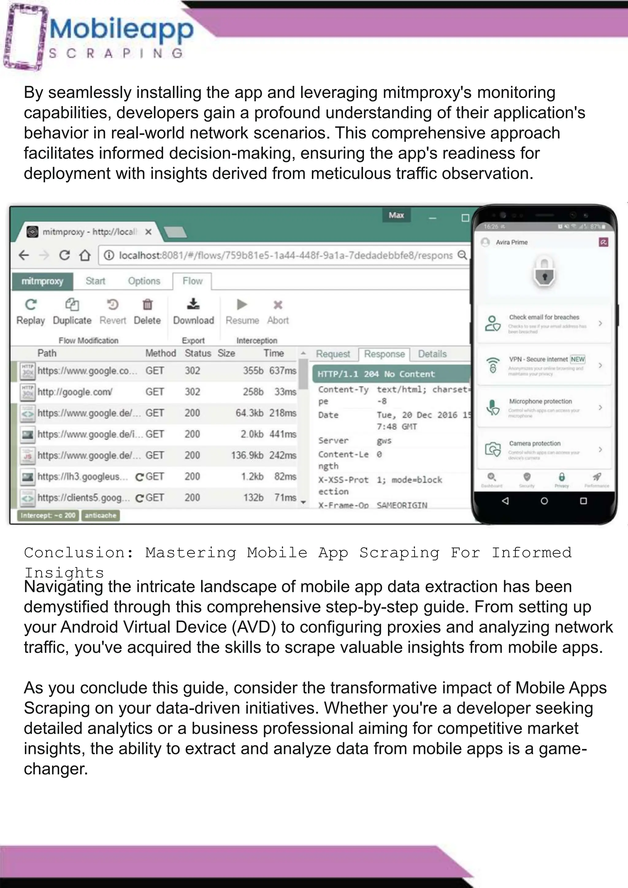 How to Leveraging Mobile App Scraping for Retail
Success?
Mobile apps have become a vital consumer shopping channel in today's post-
pandemic world. With smartphone users spending an average of over 3 hours on their
phones daily, it's clear that mobile apps are increasingly preferred over traditional
eCommerce apps. Recognizing this shift, Mobile App Scraping has introduced an
innovative mobile app scraping solution to complement its successful eCommerce app
scraping technology. This advanced solution is designed to help businesses thrive in
the evolving retail landscape.
Let's dive deeper into the process and technology behind mobile app scraping, which
can be approached in two ways:
By seamlessly installing the app and leveraging mitmproxy's monitoring
capabilities, developers gain a profound understanding of their application's
behavior in real-world network scenarios. This comprehensive approach
facilitates informed decision-making, ensuring the app's readiness for
deployment with insights derived from meticulous traffic observation.
Conclusion: Mastering Mobile App Scraping For Informed
Insights
Navigating the intricate landscape of mobile app data extraction has been
demystified through this comprehensive step-by-step guide. From setting up
your Android Virtual Device (AVD) to configuring proxies and analyzing network
traffic, you've acquired the skills to scrape valuable insights from mobile apps.
As you conclude this guide, consider the transformative impact of Mobile Apps
Scraping on your data-driven initiatives. Whether you're a developer seeking
detailed analytics or a business professional aiming for competitive market
insights, the ability to extract and analyze data from mobile apps is a game-
changer.
 