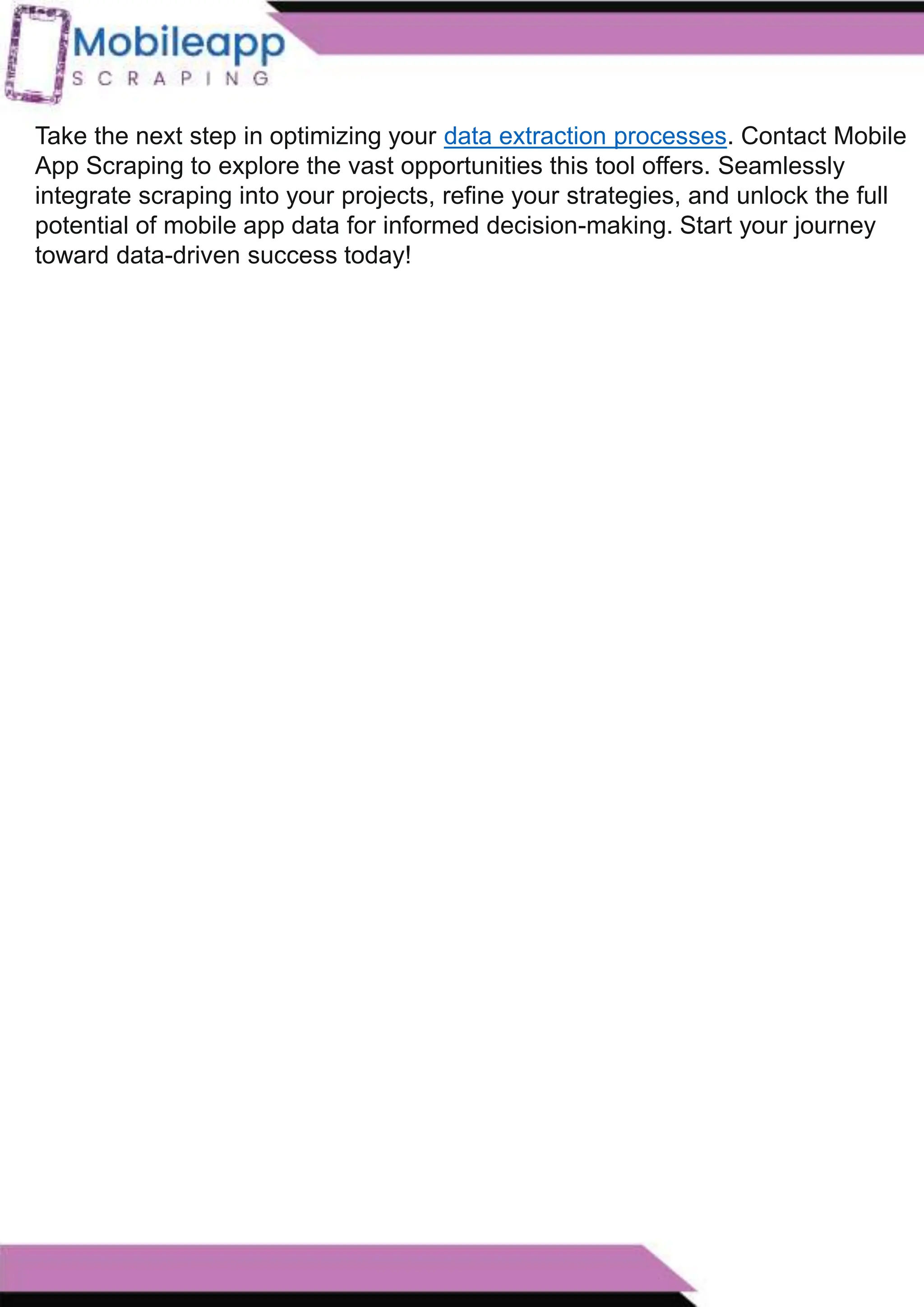 How to Leveraging Mobile App Scraping for Retail
Success?
Mobile apps have become a vital consumer shopping channel in today's post-
pandemic world. With smartphone users spending an average of over 3 hours on their
phones daily, it's clear that mobile apps are increasingly preferred over traditional
eCommerce apps. Recognizing this shift, Mobile App Scraping has introduced an
innovative mobile app scraping solution to complement its successful eCommerce app
scraping technology. This advanced solution is designed to help businesses thrive in
the evolving retail landscape.
Let's dive deeper into the process and technology behind mobile app scraping, which
can be approached in two ways:
Take the next step in optimizing your data extraction processes. Contact Mobile
App Scraping to explore the vast opportunities this tool offers. Seamlessly
integrate scraping into your projects, refine your strategies, and unlock the full
potential of mobile app data for informed decision-making. Start your journey
toward data-driven success today!
 