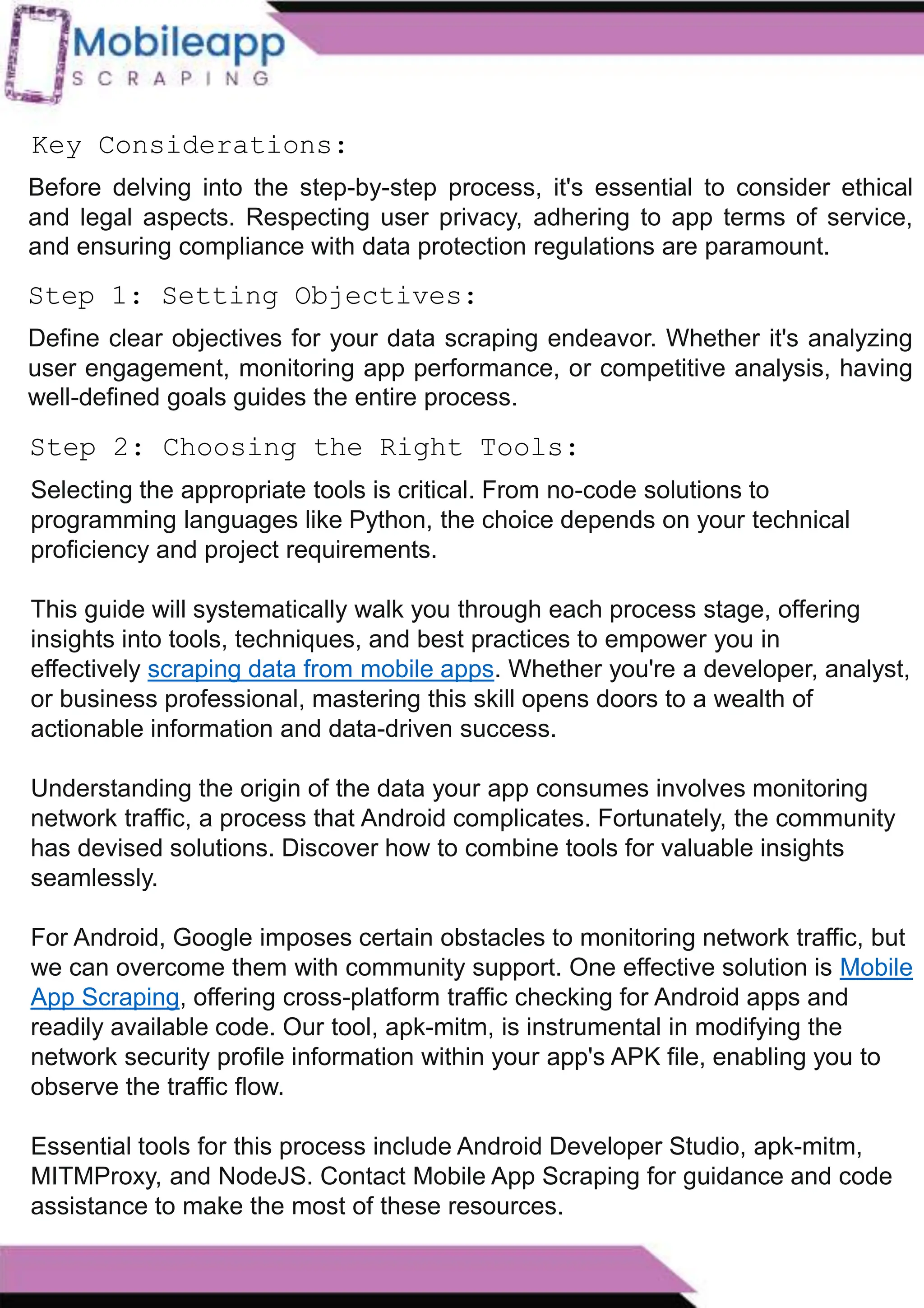 How to Leveraging Mobile App Scraping for Retail
Success?
Mobile apps have become a vital consumer shopping channel in today's post-
pandemic world. With smartphone users spending an average of over 3 hours on their
phones daily, it's clear that mobile apps are increasingly preferred over traditional
eCommerce apps. Recognizing this shift, Mobile App Scraping has introduced an
innovative mobile app scraping solution to complement its successful eCommerce app
scraping technology. This advanced solution is designed to help businesses thrive in
the evolving retail landscape.
Let's dive deeper into the process and technology behind mobile app scraping, which
can be approached in two ways:
Step 2: Choosing the Right Tools:
Before delving into the step-by-step process, it's essential to consider ethical
and legal aspects. Respecting user privacy, adhering to app terms of service,
and ensuring compliance with data protection regulations are paramount.
Key Considerations:
Step 1: Setting Objectives:
Define clear objectives for your data scraping endeavor. Whether it's analyzing
user engagement, monitoring app performance, or competitive analysis, having
well-defined goals guides the entire process.
Selecting the appropriate tools is critical. From no-code solutions to
programming languages like Python, the choice depends on your technical
proficiency and project requirements.
This guide will systematically walk you through each process stage, offering
insights into tools, techniques, and best practices to empower you in
effectively scraping data from mobile apps. Whether you're a developer, analyst,
or business professional, mastering this skill opens doors to a wealth of
actionable information and data-driven success.
Understanding the origin of the data your app consumes involves monitoring
network traffic, a process that Android complicates. Fortunately, the community
has devised solutions. Discover how to combine tools for valuable insights
seamlessly.
For Android, Google imposes certain obstacles to monitoring network traffic, but
we can overcome them with community support. One effective solution is Mobile
App Scraping, offering cross-platform traffic checking for Android apps and
readily available code. Our tool, apk-mitm, is instrumental in modifying the
network security profile information within your app's APK file, enabling you to
observe the traffic flow.
Essential tools for this process include Android Developer Studio, apk-mitm,
MITMProxy, and NodeJS. Contact Mobile App Scraping for guidance and code
assistance to make the most of these resources.
 