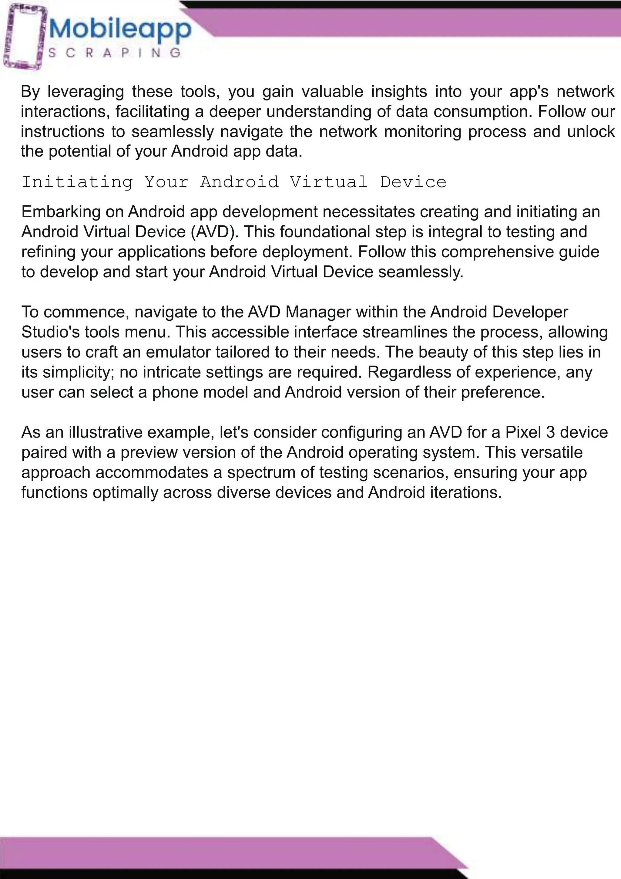 How to Leveraging Mobile App Scraping for Retail
Success?
Mobile apps have become a vital consumer shopping channel in today's post-
pandemic world. With smartphone users spending an average of over 3 hours on their
phones daily, it's clear that mobile apps are increasingly preferred over traditional
eCommerce apps. Recognizing this shift, Mobile App Scraping has introduced an
innovative mobile app scraping solution to complement its successful eCommerce app
scraping technology. This advanced solution is designed to help businesses thrive in
the evolving retail landscape.
Let's dive deeper into the process and technology behind mobile app scraping, which
can be approached in two ways:
Initiating Your Android Virtual Device
By leveraging these tools, you gain valuable insights into your app's network
interactions, facilitating a deeper understanding of data consumption. Follow our
instructions to seamlessly navigate the network monitoring process and unlock
the potential of your Android app data.
Embarking on Android app development necessitates creating and initiating an
Android Virtual Device (AVD). This foundational step is integral to testing and
refining your applications before deployment. Follow this comprehensive guide
to develop and start your Android Virtual Device seamlessly.
To commence, navigate to the AVD Manager within the Android Developer
Studio's tools menu. This accessible interface streamlines the process, allowing
users to craft an emulator tailored to their needs. The beauty of this step lies in
its simplicity; no intricate settings are required. Regardless of experience, any
user can select a phone model and Android version of their preference.
As an illustrative example, let's consider configuring an AVD for a Pixel 3 device
paired with a preview version of the Android operating system. This versatile
approach accommodates a spectrum of testing scenarios, ensuring your app
functions optimally across diverse devices and Android iterations.
 