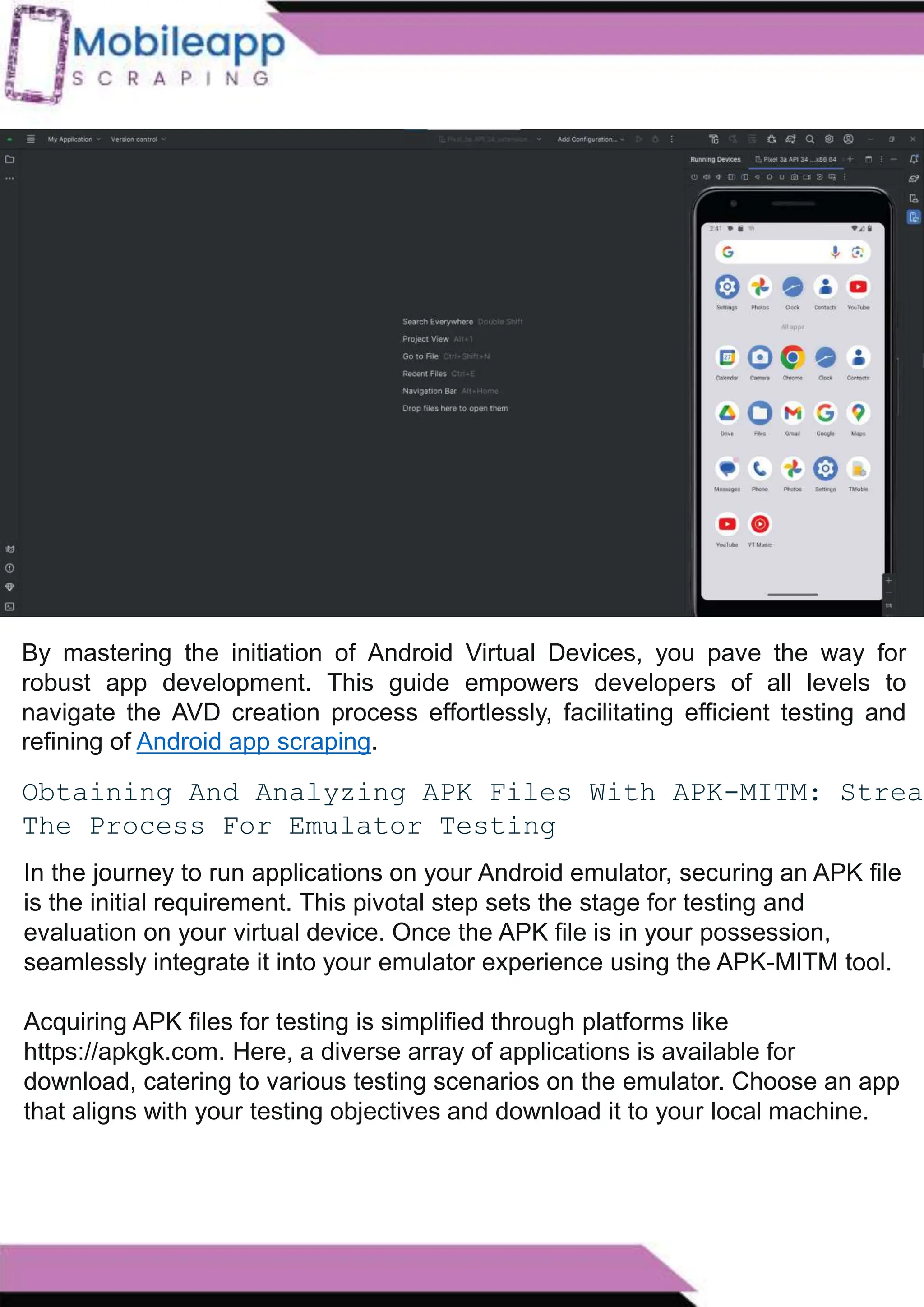 How to Leveraging Mobile App Scraping for Retail
Success?
Mobile apps have become a vital consumer shopping channel in today's post-
pandemic world. With smartphone users spending an average of over 3 hours on their
phones daily, it's clear that mobile apps are increasingly preferred over traditional
eCommerce apps. Recognizing this shift, Mobile App Scraping has introduced an
innovative mobile app scraping solution to complement its successful eCommerce app
scraping technology. This advanced solution is designed to help businesses thrive in
the evolving retail landscape.
Let's dive deeper into the process and technology behind mobile app scraping, which
can be approached in two ways:
By mastering the initiation of Android Virtual Devices, you pave the way for
robust app development. This guide empowers developers of all levels to
navigate the AVD creation process effortlessly, facilitating efficient testing and
refining of Android app scraping.
Obtaining And Analyzing APK Files With APK-MITM: Stream
The Process For Emulator Testing
In the journey to run applications on your Android emulator, securing an APK file
is the initial requirement. This pivotal step sets the stage for testing and
evaluation on your virtual device. Once the APK file is in your possession,
seamlessly integrate it into your emulator experience using the APK-MITM tool.
Acquiring APK files for testing is simplified through platforms like
https://apkgk.com. Here, a diverse array of applications is available for
download, catering to various testing scenarios on the emulator. Choose an app
that aligns with your testing objectives and download it to your local machine.
 