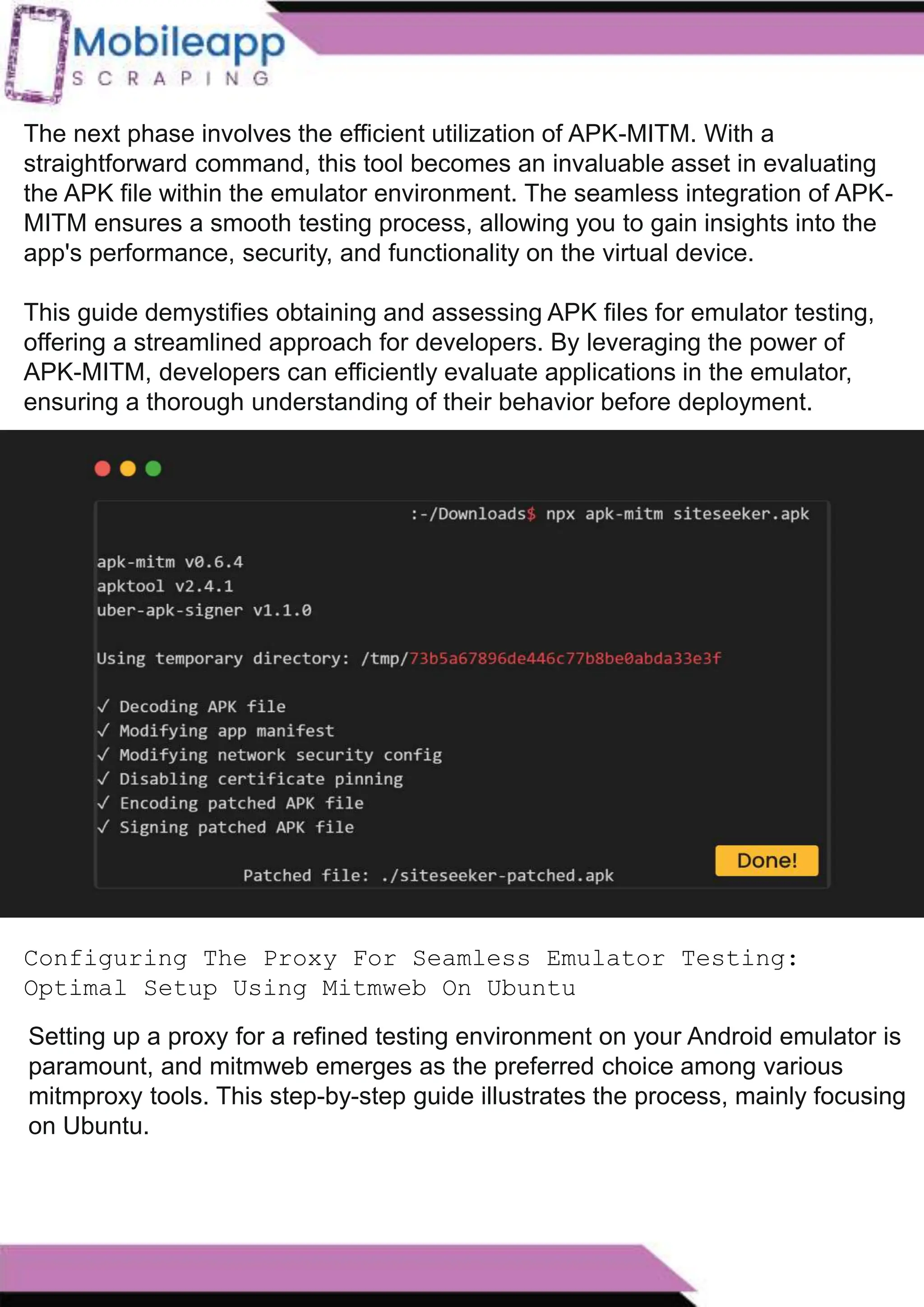 How to Leveraging Mobile App Scraping for Retail
Success?
Mobile apps have become a vital consumer shopping channel in today's post-
pandemic world. With smartphone users spending an average of over 3 hours on their
phones daily, it's clear that mobile apps are increasingly preferred over traditional
eCommerce apps. Recognizing this shift, Mobile App Scraping has introduced an
innovative mobile app scraping solution to complement its successful eCommerce app
scraping technology. This advanced solution is designed to help businesses thrive in
the evolving retail landscape.
Let's dive deeper into the process and technology behind mobile app scraping, which
can be approached in two ways:
The next phase involves the efficient utilization of APK-MITM. With a
straightforward command, this tool becomes an invaluable asset in evaluating
the APK file within the emulator environment. The seamless integration of APK-
MITM ensures a smooth testing process, allowing you to gain insights into the
app's performance, security, and functionality on the virtual device.
This guide demystifies obtaining and assessing APK files for emulator testing,
offering a streamlined approach for developers. By leveraging the power of
APK-MITM, developers can efficiently evaluate applications in the emulator,
ensuring a thorough understanding of their behavior before deployment.
Configuring The Proxy For Seamless Emulator Testing:
Optimal Setup Using Mitmweb On Ubuntu
Setting up a proxy for a refined testing environment on your Android emulator is
paramount, and mitmweb emerges as the preferred choice among various
mitmproxy tools. This step-by-step guide illustrates the process, mainly focusing
on Ubuntu.
 