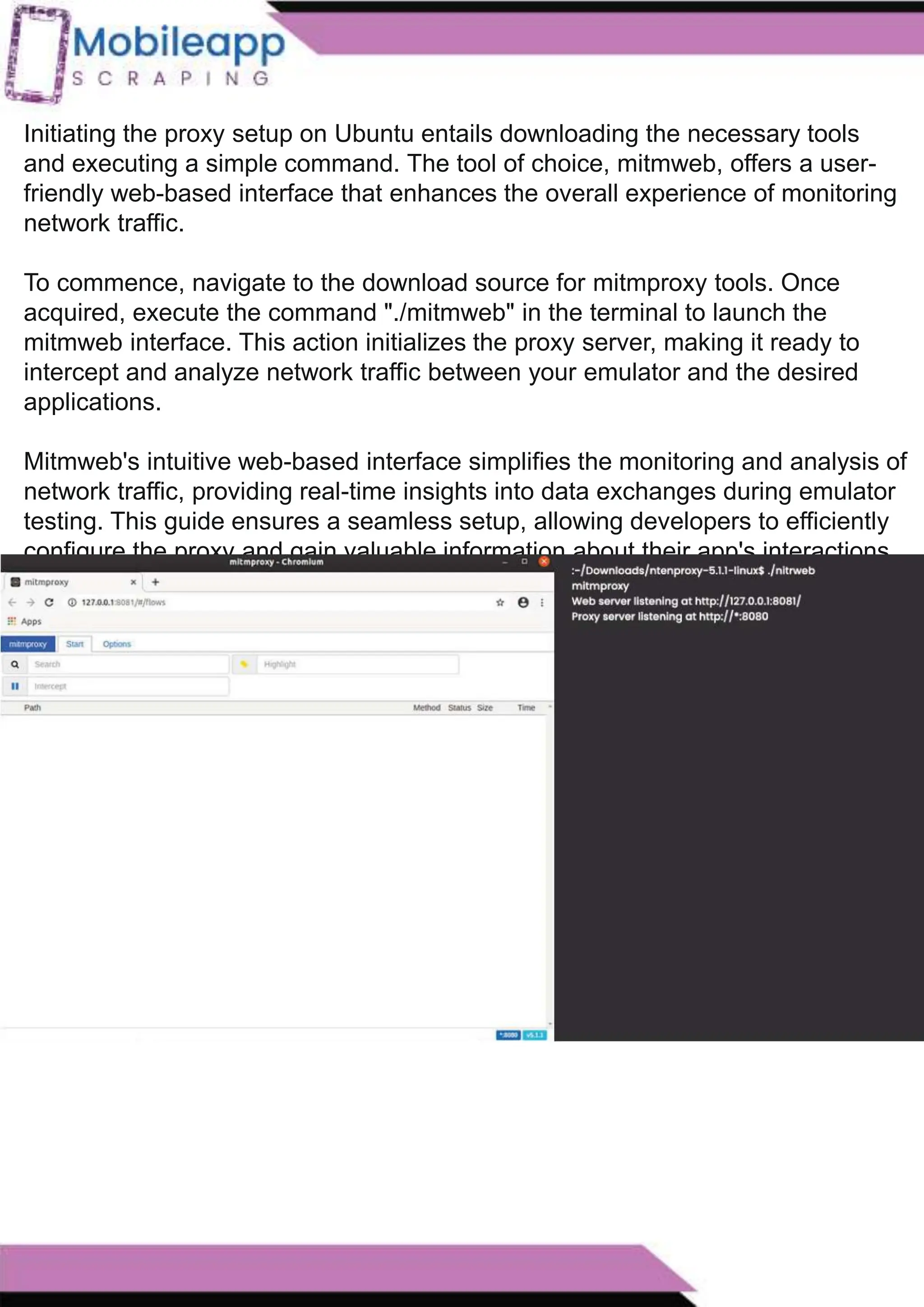 How to Leveraging Mobile App Scraping for Retail
Success?
Mobile apps have become a vital consumer shopping channel in today's post-
pandemic world. With smartphone users spending an average of over 3 hours on their
phones daily, it's clear that mobile apps are increasingly preferred over traditional
eCommerce apps. Recognizing this shift, Mobile App Scraping has introduced an
innovative mobile app scraping solution to complement its successful eCommerce app
scraping technology. This advanced solution is designed to help businesses thrive in
the evolving retail landscape.
Let's dive deeper into the process and technology behind mobile app scraping, which
can be approached in two ways:
Initiating the proxy setup on Ubuntu entails downloading the necessary tools
and executing a simple command. The tool of choice, mitmweb, offers a user-
friendly web-based interface that enhances the overall experience of monitoring
network traffic.
To commence, navigate to the download source for mitmproxy tools. Once
acquired, execute the command "./mitmweb" in the terminal to launch the
mitmweb interface. This action initializes the proxy server, making it ready to
intercept and analyze network traffic between your emulator and the desired
applications.
Mitmweb's intuitive web-based interface simplifies the monitoring and analysis of
network traffic, providing real-time insights into data exchanges during emulator
testing. This guide ensures a seamless setup, allowing developers to efficiently
configure the proxy and gain valuable information about their app's interactions
with the network in the emulator environment.
 