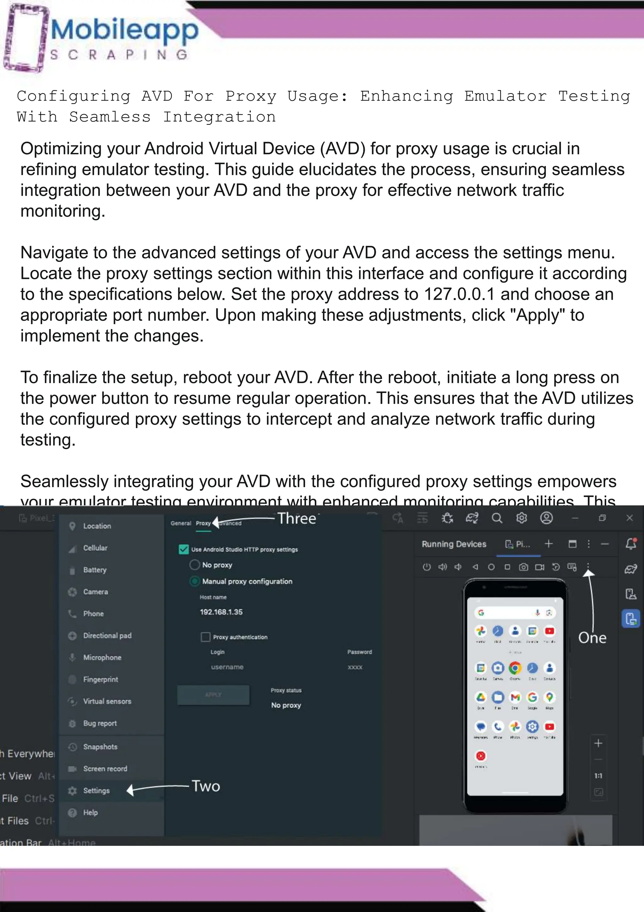 How to Leveraging Mobile App Scraping for Retail
Success?
Mobile apps have become a vital consumer shopping channel in today's post-
pandemic world. With smartphone users spending an average of over 3 hours on their
phones daily, it's clear that mobile apps are increasingly preferred over traditional
eCommerce apps. Recognizing this shift, Mobile App Scraping has introduced an
innovative mobile app scraping solution to complement its successful eCommerce app
scraping technology. This advanced solution is designed to help businesses thrive in
the evolving retail landscape.
Let's dive deeper into the process and technology behind mobile app scraping, which
can be approached in two ways:
Configuring AVD For Proxy Usage: Enhancing Emulator Testing
With Seamless Integration
Optimizing your Android Virtual Device (AVD) for proxy usage is crucial in
refining emulator testing. This guide elucidates the process, ensuring seamless
integration between your AVD and the proxy for effective network traffic
monitoring.
Navigate to the advanced settings of your AVD and access the settings menu.
Locate the proxy settings section within this interface and configure it according
to the specifications below. Set the proxy address to 127.0.0.1 and choose an
appropriate port number. Upon making these adjustments, click "Apply" to
implement the changes.
To finalize the setup, reboot your AVD. After the reboot, initiate a long press on
the power button to resume regular operation. This ensures that the AVD utilizes
the configured proxy settings to intercept and analyze network traffic during
testing.
Seamlessly integrating your AVD with the configured proxy settings empowers
your emulator testing environment with enhanced monitoring capabilities. This
meticulous setup enables developers to gain valuable insights into how their
applications interact with the network, facilitating a comprehensive evaluation
before deployment.
 