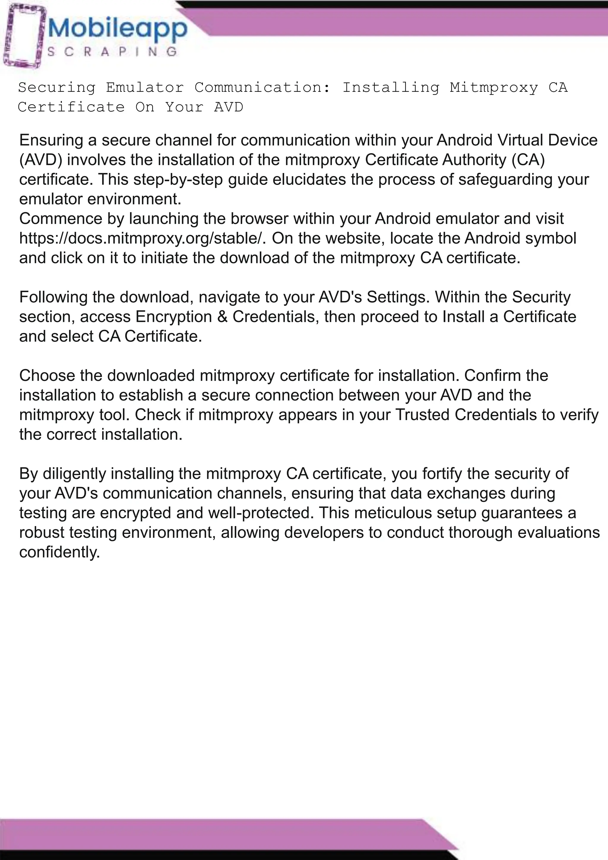 How to Leveraging Mobile App Scraping for Retail
Success?
Mobile apps have become a vital consumer shopping channel in today's post-
pandemic world. With smartphone users spending an average of over 3 hours on their
phones daily, it's clear that mobile apps are increasingly preferred over traditional
eCommerce apps. Recognizing this shift, Mobile App Scraping has introduced an
innovative mobile app scraping solution to complement its successful eCommerce app
scraping technology. This advanced solution is designed to help businesses thrive in
the evolving retail landscape.
Let's dive deeper into the process and technology behind mobile app scraping, which
can be approached in two ways:
Securing Emulator Communication: Installing Mitmproxy CA
Certificate On Your AVD
Ensuring a secure channel for communication within your Android Virtual Device
(AVD) involves the installation of the mitmproxy Certificate Authority (CA)
certificate. This step-by-step guide elucidates the process of safeguarding your
emulator environment.
Commence by launching the browser within your Android emulator and visit
https://docs.mitmproxy.org/stable/. On the website, locate the Android symbol
and click on it to initiate the download of the mitmproxy CA certificate.
Following the download, navigate to your AVD's Settings. Within the Security
section, access Encryption & Credentials, then proceed to Install a Certificate
and select CA Certificate.
Choose the downloaded mitmproxy certificate for installation. Confirm the
installation to establish a secure connection between your AVD and the
mitmproxy tool. Check if mitmproxy appears in your Trusted Credentials to verify
the correct installation.
By diligently installing the mitmproxy CA certificate, you fortify the security of
your AVD's communication channels, ensuring that data exchanges during
testing are encrypted and well-protected. This meticulous setup guarantees a
robust testing environment, allowing developers to conduct thorough evaluations
confidently.
 