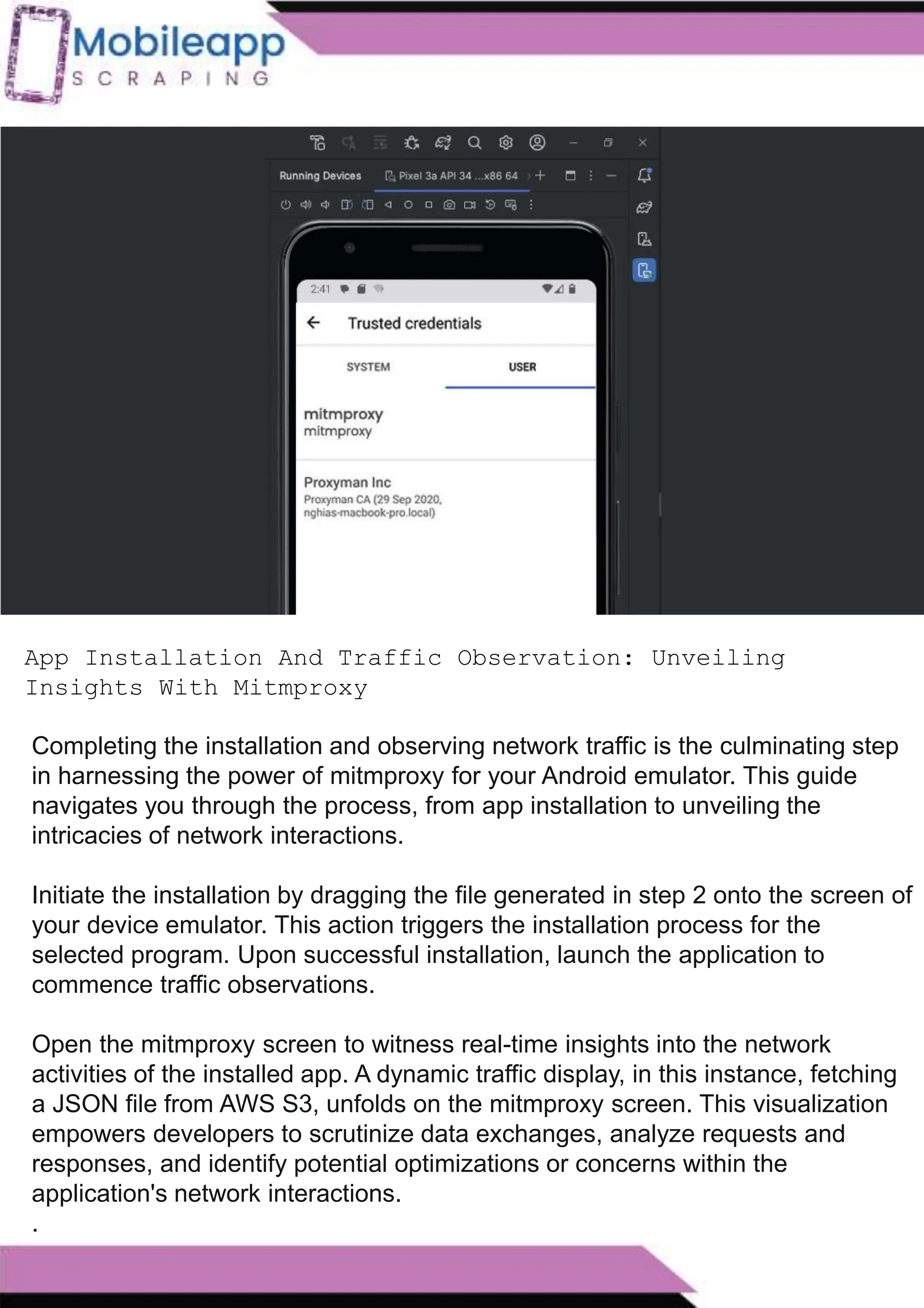 How to Leveraging Mobile App Scraping for Retail
Success?
Mobile apps have become a vital consumer shopping channel in today's post-
pandemic world. With smartphone users spending an average of over 3 hours on their
phones daily, it's clear that mobile apps are increasingly preferred over traditional
eCommerce apps. Recognizing this shift, Mobile App Scraping has introduced an
innovative mobile app scraping solution to complement its successful eCommerce app
scraping technology. This advanced solution is designed to help businesses thrive in
the evolving retail landscape.
Let's dive deeper into the process and technology behind mobile app scraping, which
can be approached in two ways:
App Installation And Traffic Observation: Unveiling
Insights With Mitmproxy
Completing the installation and observing network traffic is the culminating step
in harnessing the power of mitmproxy for your Android emulator. This guide
navigates you through the process, from app installation to unveiling the
intricacies of network interactions.
Initiate the installation by dragging the file generated in step 2 onto the screen of
your device emulator. This action triggers the installation process for the
selected program. Upon successful installation, launch the application to
commence traffic observations.
Open the mitmproxy screen to witness real-time insights into the network
activities of the installed app. A dynamic traffic display, in this instance, fetching
a JSON file from AWS S3, unfolds on the mitmproxy screen. This visualization
empowers developers to scrutinize data exchanges, analyze requests and
responses, and identify potential optimizations or concerns within the
application's network interactions.
.
 