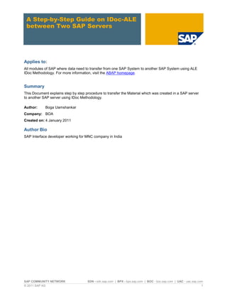 SAP COMMUNITY NETWORK SDN - sdn.sap.com | BPX - bpx.sap.com | BOC - boc.sap.com | UAC - uac.sap.com
© 2011 SAP AG 1
A Step-by-Step Guide on IDoc-ALE
between Two SAP Servers
Applies to:
All modules of SAP where data need to transfer from one SAP System to another SAP System using ALE
IDoc Methodology. For more information, visit the ABAP homepage.
Summary
This Document explains step by step procedure to transfer the Material which was created in a SAP server
to another SAP server using IDoc Methodology.
Author: Boga Uamshankar
Company: BOA
Created on: 4 January 2011
Author Bio
SAP Interface developer working for MNC company in India
 