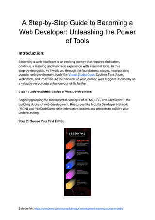 A Step-by-Step Guide to Becoming a
Web Developer: Unleashing the Power
of Tools
Introduction:
Becoming a web developer is an exciting journey that requires dedication,
continuous learning, and hands-on experience with essential tools. In this
step-by-step guide, we'll walk you through the foundational stages, incorporating
popular web development tools like Visual Studio Code, Sublime Text, Atom,
WebStorm, and Postman. At the pinnacle of your journey, we'll suggest Uncodemy as
a valuable resource to enhance your skills further.
Step 1: Understand the Basics of Web Development:
Begin by grasping the fundamental concepts of HTML, CSS, and JavaScript – the
building blocks of web development. Resources like Mozilla Developer Network
(MDN) and freeCodeCamp offer interactive lessons and projects to solidify your
understanding.
Step 2: Choose Your Text Editor:
Source-link: https://uncodemy.com/course/full-stack-development-training-course-in-delhi/
 