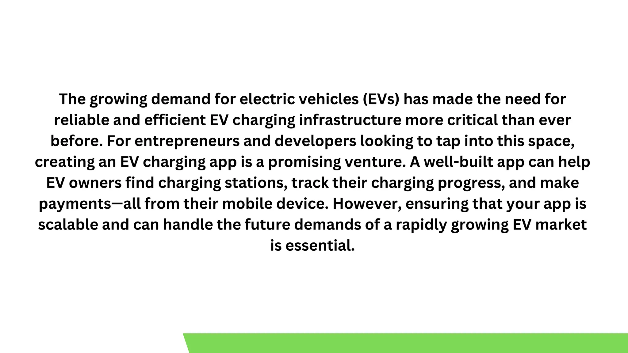 The growing demand for electric vehicles (EVs) has made the need for
reliable and efficient EV charging infrastructure more critical than ever
before. For entrepreneurs and developers looking to tap into this space,
creating an EV charging app is a promising venture. A well-built app can help
EV owners find charging stations, track their charging progress, and make
payments—all from their mobile device. However, ensuring that your app is
scalable and can handle the future demands of a rapidly growing EV market
is essential.
 