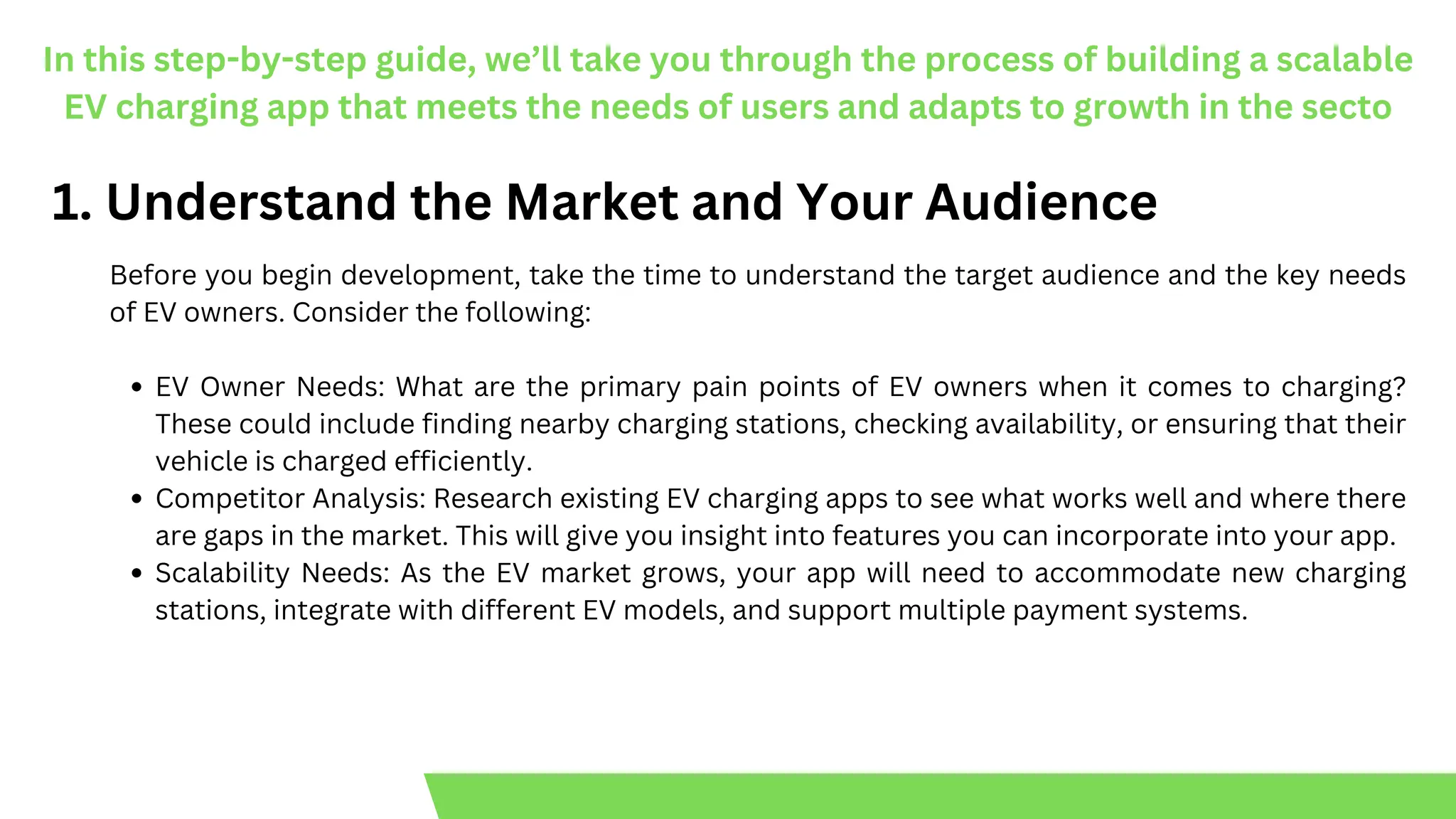 In this step-by-step guide, we’ll take you through the process of building a scalable
EV charging app that meets the needs of users and adapts to growth in the secto
1. Understand the Market and Your Audience
Before you begin development, take the time to understand the target audience and the key needs
of EV owners. Consider the following:
EV Owner Needs: What are the primary pain points of EV owners when it comes to charging?
These could include finding nearby charging stations, checking availability, or ensuring that their
vehicle is charged efficiently.
Competitor Analysis: Research existing EV charging apps to see what works well and where there
are gaps in the market. This will give you insight into features you can incorporate into your app.
Scalability Needs: As the EV market grows, your app will need to accommodate new charging
stations, integrate with different EV models, and support multiple payment systems.
 