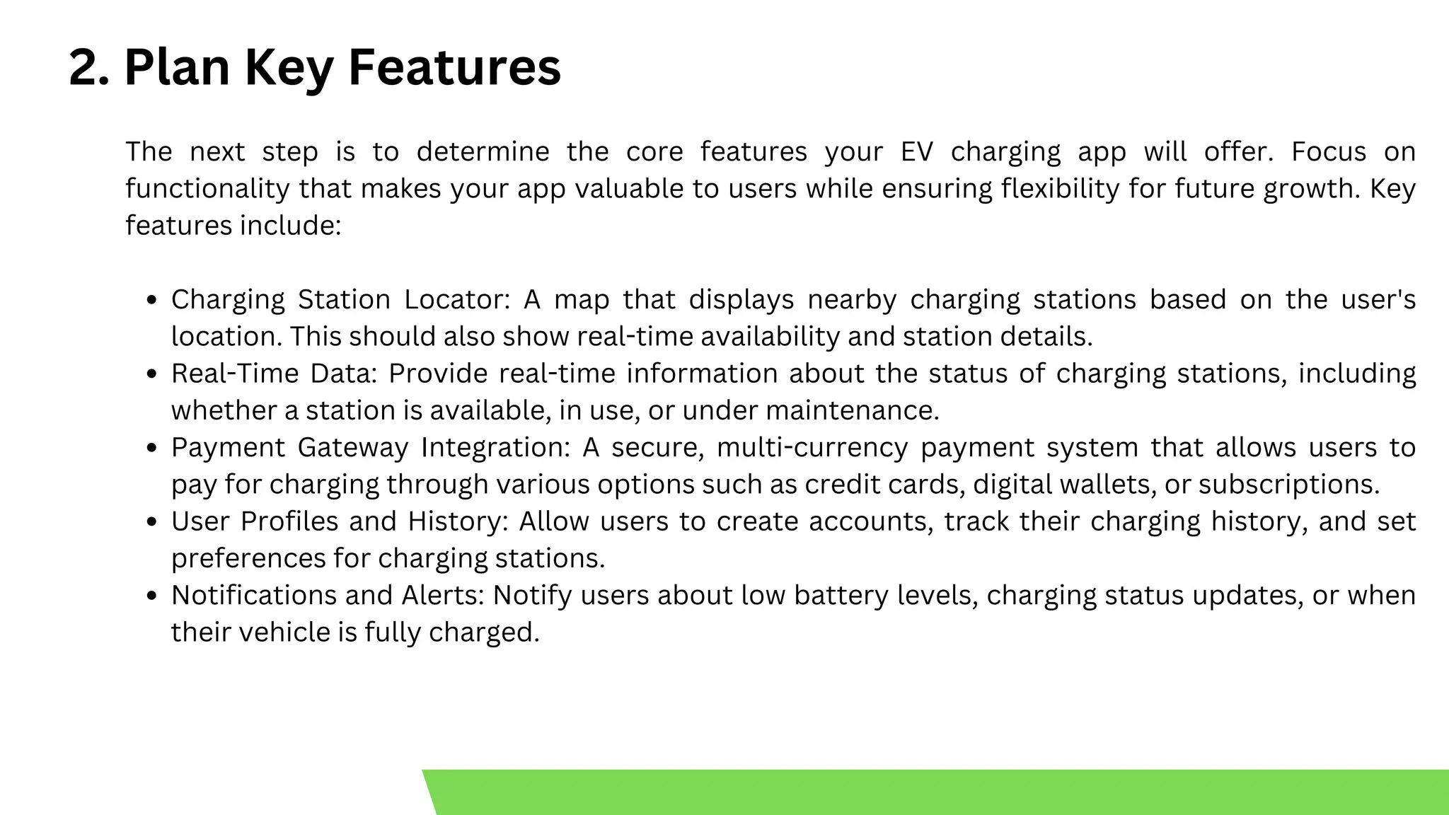 2. Plan Key Features
The next step is to determine the core features your EV charging app will offer. Focus on
functionality that makes your app valuable to users while ensuring flexibility for future growth. Key
features include:
Charging Station Locator: A map that displays nearby charging stations based on the user's
location. This should also show real-time availability and station details.
Real-Time Data: Provide real-time information about the status of charging stations, including
whether a station is available, in use, or under maintenance.
Payment Gateway Integration: A secure, multi-currency payment system that allows users to
pay for charging through various options such as credit cards, digital wallets, or subscriptions.
User Profiles and History: Allow users to create accounts, track their charging history, and set
preferences for charging stations.
Notifications and Alerts: Notify users about low battery levels, charging status updates, or when
their vehicle is fully charged.
 