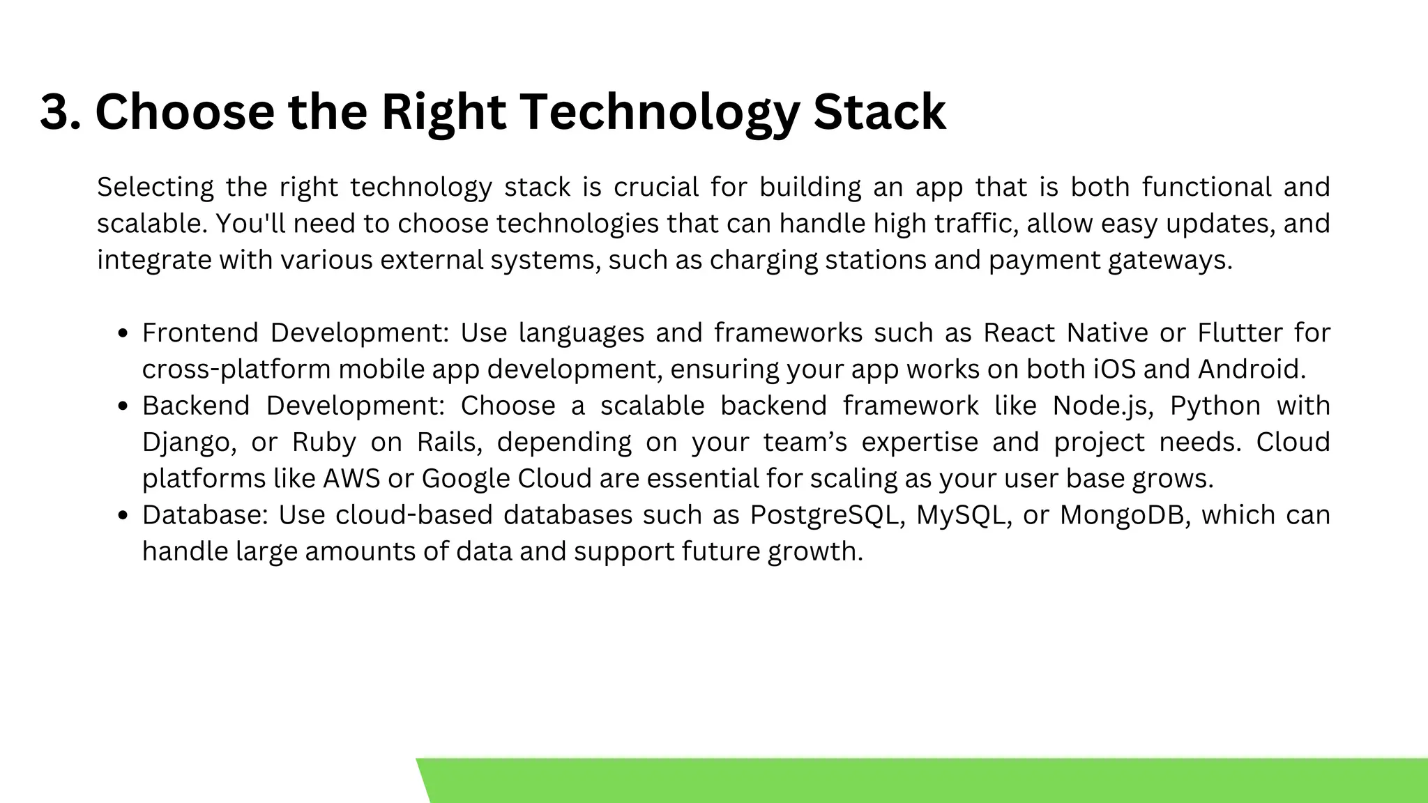 3. Choose the Right Technology Stack
Selecting the right technology stack is crucial for building an app that is both functional and
scalable. You'll need to choose technologies that can handle high traffic, allow easy updates, and
integrate with various external systems, such as charging stations and payment gateways.
Frontend Development: Use languages and frameworks such as React Native or Flutter for
cross-platform mobile app development, ensuring your app works on both iOS and Android.
Backend Development: Choose a scalable backend framework like Node.js, Python with
Django, or Ruby on Rails, depending on your team’s expertise and project needs. Cloud
platforms like AWS or Google Cloud are essential for scaling as your user base grows.
Database: Use cloud-based databases such as PostgreSQL, MySQL, or MongoDB, which can
handle large amounts of data and support future growth.
 