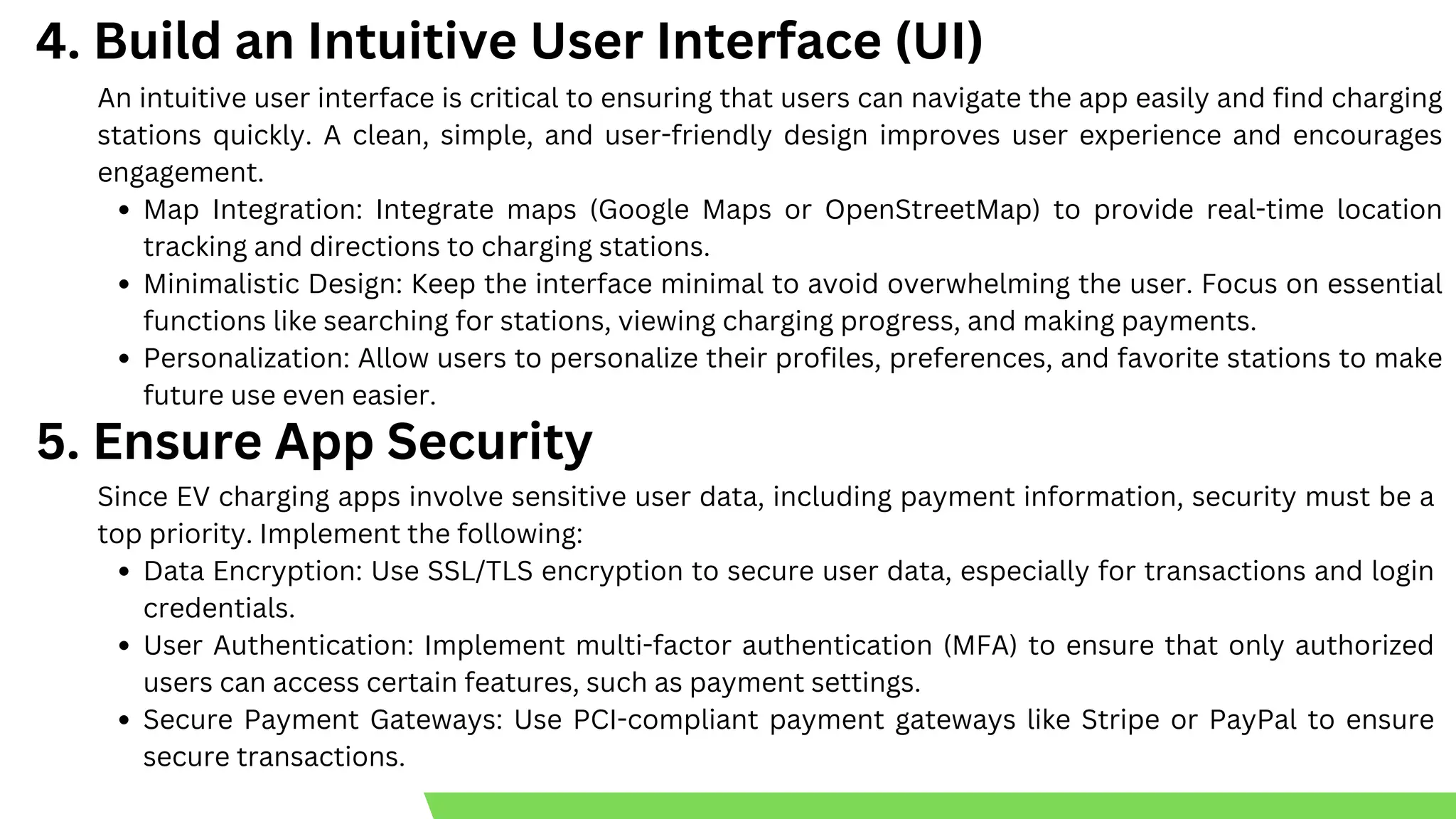 Back to Agenda
An intuitive user interface is critical to ensuring that users can navigate the app easily and find charging
stations quickly. A clean, simple, and user-friendly design improves user experience and encourages
engagement.
Map Integration: Integrate maps (Google Maps or OpenStreetMap) to provide real-time location
tracking and directions to charging stations.
Minimalistic Design: Keep the interface minimal to avoid overwhelming the user. Focus on essential
functions like searching for stations, viewing charging progress, and making payments.
Personalization: Allow users to personalize their profiles, preferences, and favorite stations to make
future use even easier.
4. Build an Intuitive User Interface (UI)
5. Ensure App Security
Since EV charging apps involve sensitive user data, including payment information, security must be a
top priority. Implement the following:
Data Encryption: Use SSL/TLS encryption to secure user data, especially for transactions and login
credentials.
User Authentication: Implement multi-factor authentication (MFA) to ensure that only authorized
users can access certain features, such as payment settings.
Secure Payment Gateways: Use PCI-compliant payment gateways like Stripe or PayPal to ensure
secure transactions.
 