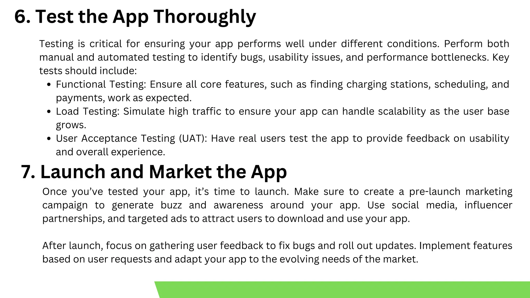 6. Test the App Thoroughly
Testing is critical for ensuring your app performs well under different conditions. Perform both
manual and automated testing to identify bugs, usability issues, and performance bottlenecks. Key
tests should include:
Functional Testing: Ensure all core features, such as finding charging stations, scheduling, and
payments, work as expected.
Load Testing: Simulate high traffic to ensure your app can handle scalability as the user base
grows.
User Acceptance Testing (UAT): Have real users test the app to provide feedback on usability
and overall experience.
7. Launch and Market the App
Once you’ve tested your app, it’s time to launch. Make sure to create a pre-launch marketing
campaign to generate buzz and awareness around your app. Use social media, influencer
partnerships, and targeted ads to attract users to download and use your app.
After launch, focus on gathering user feedback to fix bugs and roll out updates. Implement features
based on user requests and adapt your app to the evolving needs of the market.
 