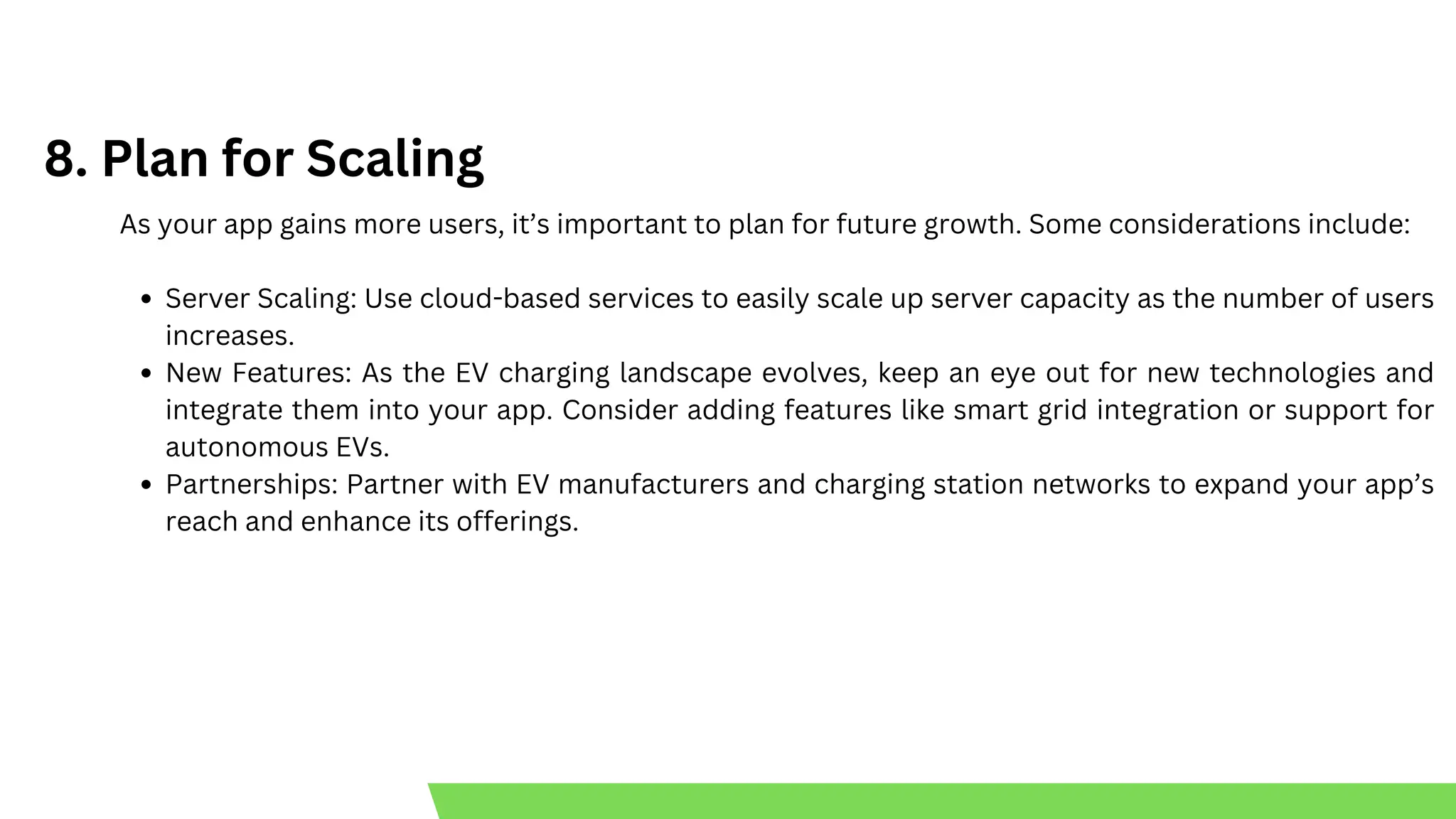 8. Plan for Scaling
As your app gains more users, it’s important to plan for future growth. Some considerations include:
Server Scaling: Use cloud-based services to easily scale up server capacity as the number of users
increases.
New Features: As the EV charging landscape evolves, keep an eye out for new technologies and
integrate them into your app. Consider adding features like smart grid integration or support for
autonomous EVs.
Partnerships: Partner with EV manufacturers and charging station networks to expand your app’s
reach and enhance its offerings.
 