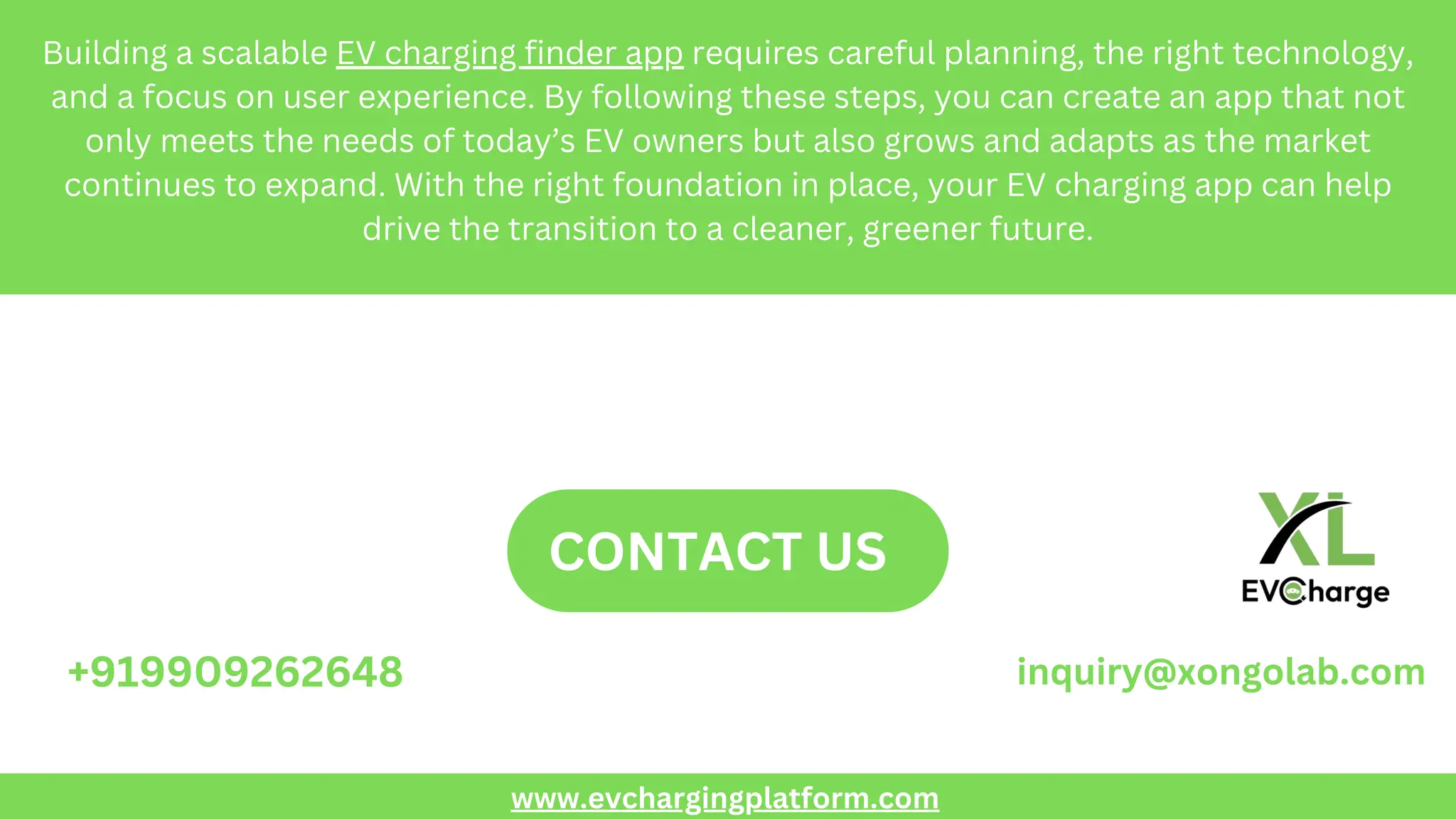 Building a scalable EV charging finder app requires careful planning, the right technology,
and a focus on user experience. By following these steps, you can create an app that not
only meets the needs of today’s EV owners but also grows and adapts as the market
continues to expand. With the right foundation in place, your EV charging app can help
drive the transition to a cleaner, greener future.
CONTACT US
+919909262648 inquiry@xongolab.com
www.evchargingplatform.com
 