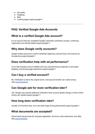 ●​ Ad quality.
●​ Targeting.
●​ Bids.
●​ Landing pages.support.google+1
FAQ: Verified Google Ads Accounts
What is a verified Google Ads account?
It is an account that has completed Google’s advertiser verification process, confirming
organization and identity details.support.google+1
Why does Google verify accounts?
Google verifies accounts to confirm advertiser legitimacy, prevent fraud, and improve ad
transparency.support.google+1
Does verification help with ad performance?
It can help maintain account stability and trust, but performance depends on ad quality,
targeting, and landing page experience.support.google+1
Can I buy a verified account?
No. Verification is tied to the original owner, and account transfer can create serious
risks.uptickmarketing
Can Google ask for more verification later?
Yes. Google may request additional verification when account details change or when further
checks are needed.support.google+1
How long does verification take?
Usually 3–5 business days, but it can take longer during peak periods.support.google+1
What documents are accepted?
Government-issued photo ID, business registration, tax forms, bank statements, and utility
bills.uptickmarketing
 