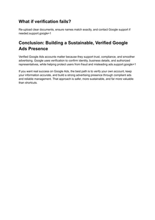 What if verification fails?
Re-upload clear documents, ensure names match exactly, and contact Google support if
needed.support.google+1
Conclusion: Building a Sustainable, Verified Google
Ads Presence
Verified Google Ads accounts matter because they support trust, compliance, and smoother
advertising. Google uses verification to confirm identity, business details, and authorized
representatives, while helping protect users from fraud and misleading ads.support.google+1
If you want real success on Google Ads, the best path is to verify your own account, keep
your information accurate, and build a strong advertising presence through compliant ads
and reliable management. That approach is safer, more sustainable, and far more valuable
than shortcuts.
 