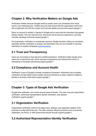 Chapter 2: Why Verification Matters on Google Ads
Verification matters because Google wants to protect users and advertisers from fraud,
scams, and misleading ads. Verified accounts help ensure that the organization behind the
ads is legitimate and that the contact and business details are accurate.support.google+1
When an account is verified, it signals to Google and to users that the advertiser has passed
identity checks. This can improve trust, reduce the risk of account suspensions, and help
maintain campaign continuity.support.google+1
For businesses, verification is increasingly required. Google has been rolling out mandatory
advertiser identity verification in phases, and advertisers who do not complete it may face
restrictions or paused campaigns.uptickmarketing
2.1 Trust and Transparency
Users are more likely to trust ads from verified advertisers. Verification helps Google show
users who is behind the ads, which improves transparency and reduces the chance of
misleading or fraudulent advertising.support.google+1
2.2 Compliance and Account Health
Verification is part of Google’s broader compliance framework. Advertisers who complete
verification are less likely to face sudden account restrictions or policy violations related to
identity or business information.support.google+1
Chapter 3: Types of Google Ads Verification
Google Ads verification can involve several types of checks. The main ones are organization
verification, authorized representative identity verification, and address
verification.support.google+1
3.1 Organization Verification
Organization verification confirms the legal name, address, and registration details of the
business or entity behind the ads. This often requires official documents such as business
registration, tax forms, or other government-issued records.support.google+1
3.2 Authorized Representative Identity Verification
 