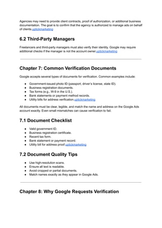 Agencies may need to provide client contracts, proof of authorization, or additional business
documentation. The goal is to confirm that the agency is authorized to manage ads on behalf
of clients.uptickmarketing
6.2 Third-Party Managers
Freelancers and third-party managers must also verify their identity. Google may require
additional checks if the manager is not the account owner.uptickmarketing
Chapter 7: Common Verification Documents
Google accepts several types of documents for verification. Common examples include:
●​ Government-issued photo ID (passport, driver’s license, state ID).
●​ Business registration documents.
●​ Tax forms (e.g., W-9 in the U.S.).
●​ Bank statements or payment method records.
●​ Utility bills for address verification.uptickmarketing
All documents must be clear, legible, and match the name and address on the Google Ads
account exactly. Even small mismatches can cause verification to fail.
7.1 Document Checklist
●​ Valid government ID.
●​ Business registration certificate.
●​ Recent tax form.
●​ Bank statement or payment record.
●​ Utility bill for address proof.uptickmarketing
7.2 Document Quality Tips
●​ Use high-resolution scans.
●​ Ensure all text is readable.
●​ Avoid cropped or partial documents.
●​ Match names exactly as they appear in Google Ads.
Chapter 8: Why Google Requests Verification
 