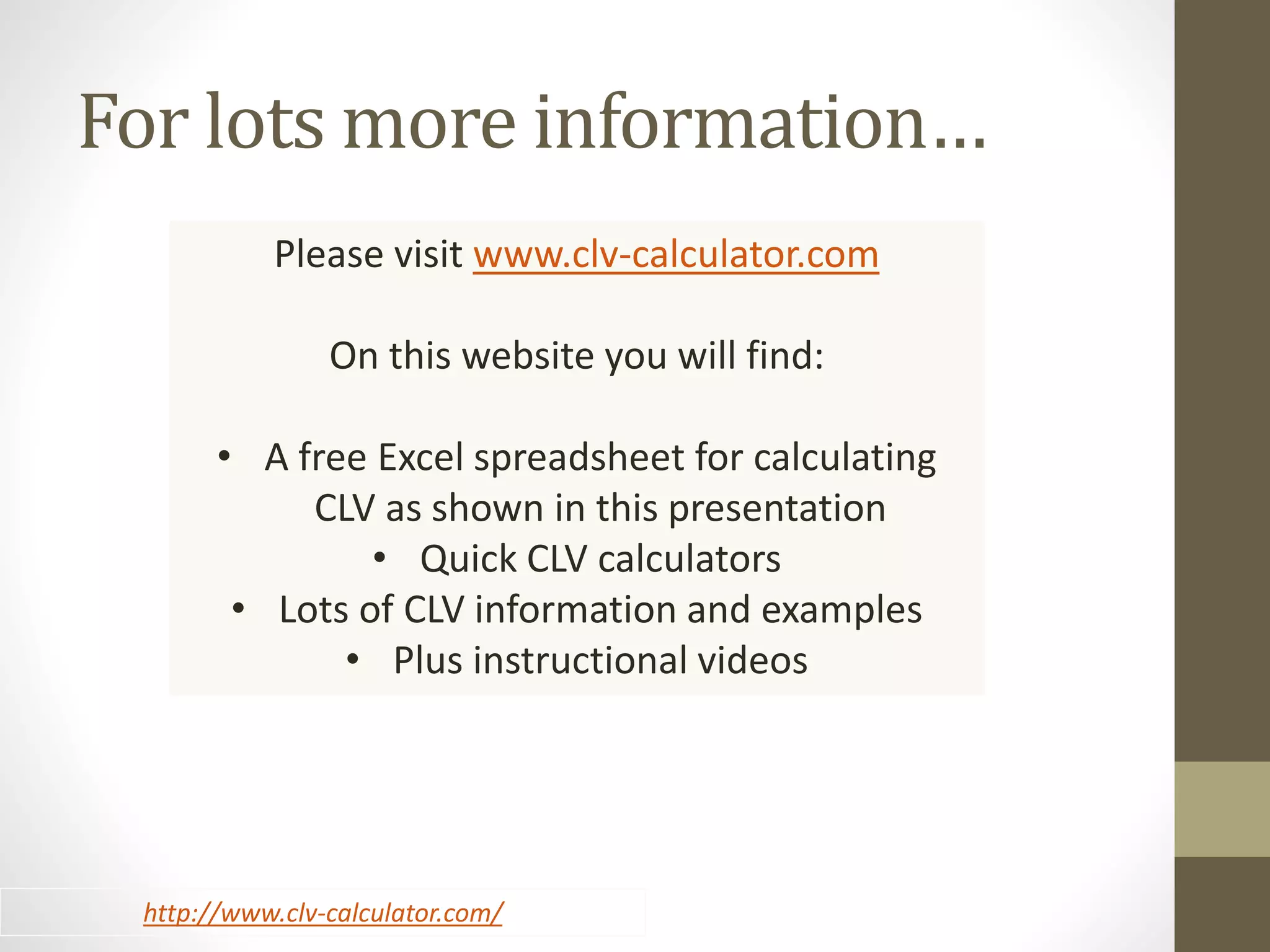 For lots more information… 
Please visit www.clv-calculator.com 
On this website you will find: 
• A free Excel spreadsheet for calculating 
CLV as shown in this presentation 
• Quick CLV calculators 
• Lots of CLV information and examples 
• Plus instructional videos 
http://www.clv-calculator.com/ 
