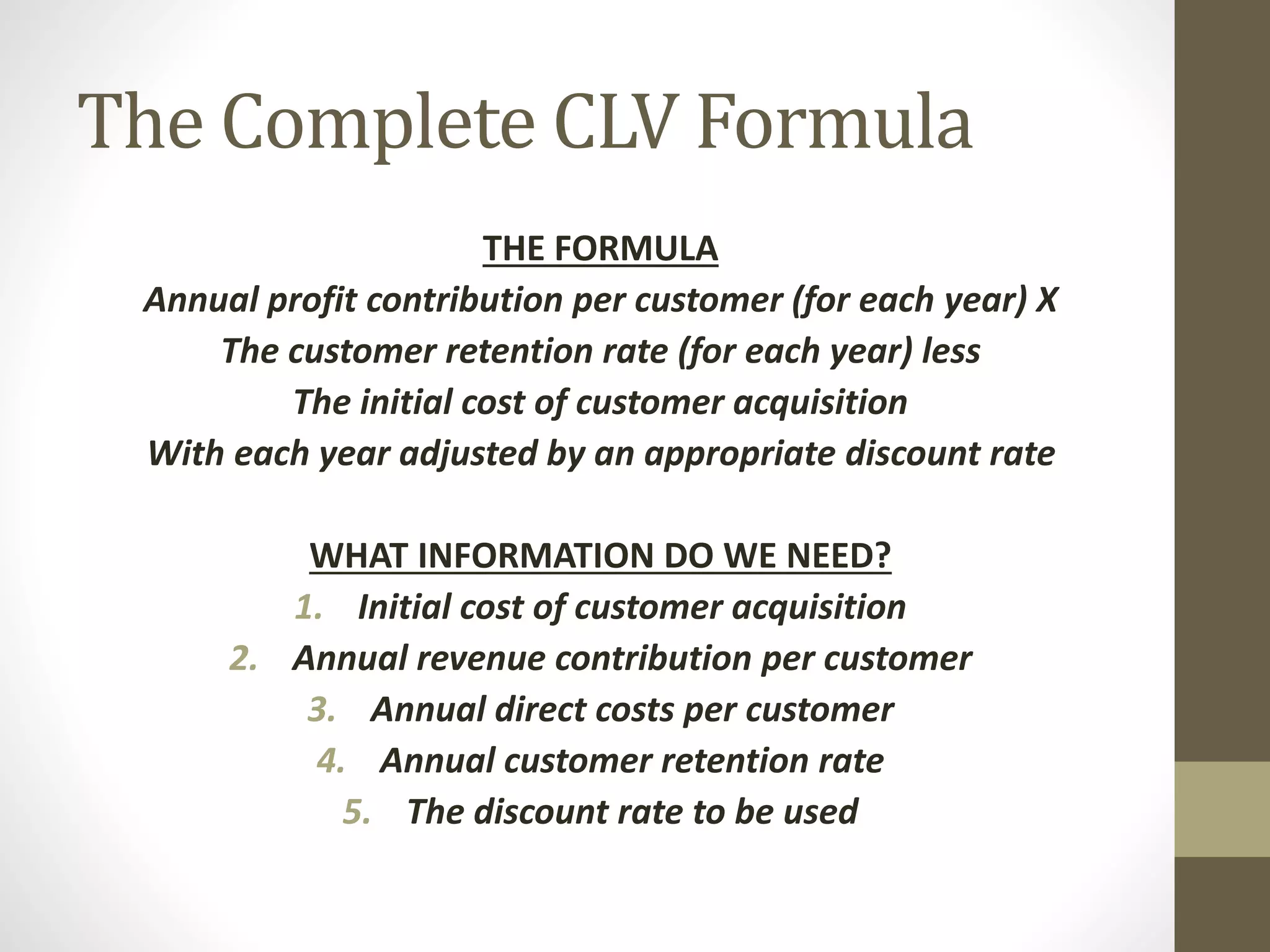 The Complete CLV Formula 
THE FORMULA 
Annual profit contribution per customer (for each year) X 
The customer retention rate (for each year) less 
The initial cost of customer acquisition 
With each year adjusted by an appropriate discount rate 
WHAT INFORMATION DO WE NEED? 
1. Initial cost of customer acquisition 
2. Annual revenue contribution per customer 
3. Annual direct costs per customer 
4. Annual customer retention rate 
5. The discount rate to be used 
 