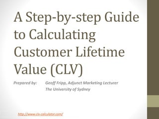 A Step-by-step Guide 
to Calculating 
Customer Lifetime 
Value (CLV) 
Prepared by: Geoff Fripp, Adjunct Marketing Lecturer 
The University of Sydney 
http://www.clv-calculator.com/ 
 