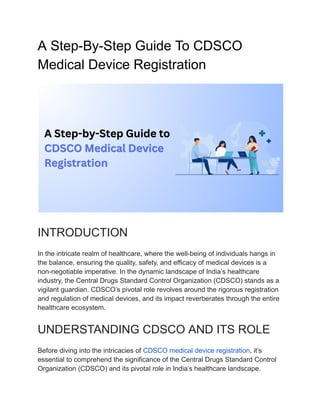 A Step-By-Step Guide To CDSCO
﻿
Medical Device Registration
INTRODUCTION
In the intricate realm of healthcare, where the well-being of individuals hangs in
the balance, ensuring the quality, safety, and efficacy of medical devices is a
non-negotiable imperative. In the dynamic landscape of India’s healthcare
industry, the Central Drugs Standard Control Organization (CDSCO) stands as a
vigilant guardian. CDSCO’s pivotal role revolves around the rigorous registration
and regulation of medical devices, and its impact reverberates through the entire
healthcare ecosystem.
UNDERSTANDING CDSCO AND ITS ROLE
Before diving into the intricacies of CDSCO medical device registration, it’s
essential to comprehend the significance of the Central Drugs Standard Control
Organization (CDSCO) and its pivotal role in India’s healthcare landscape.
 