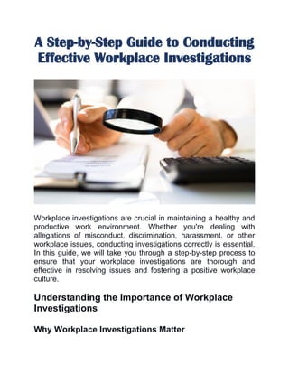 A Step-by-Step Guide to Conducting
Effective Workplace Investigations
Workplace investigations are crucial in maintaining a healthy and
productive work environment. Whether you're dealing with
allegations of misconduct, discrimination, harassment, or other
workplace issues, conducting investigations correctly is essential.
In this guide, we will take you through a step-by-step process to
ensure that your workplace investigations are thorough and
effective in resolving issues and fostering a positive workplace
culture.
Understanding the Importance of Workplace
Investigations
Why Workplace Investigations Matter
 
