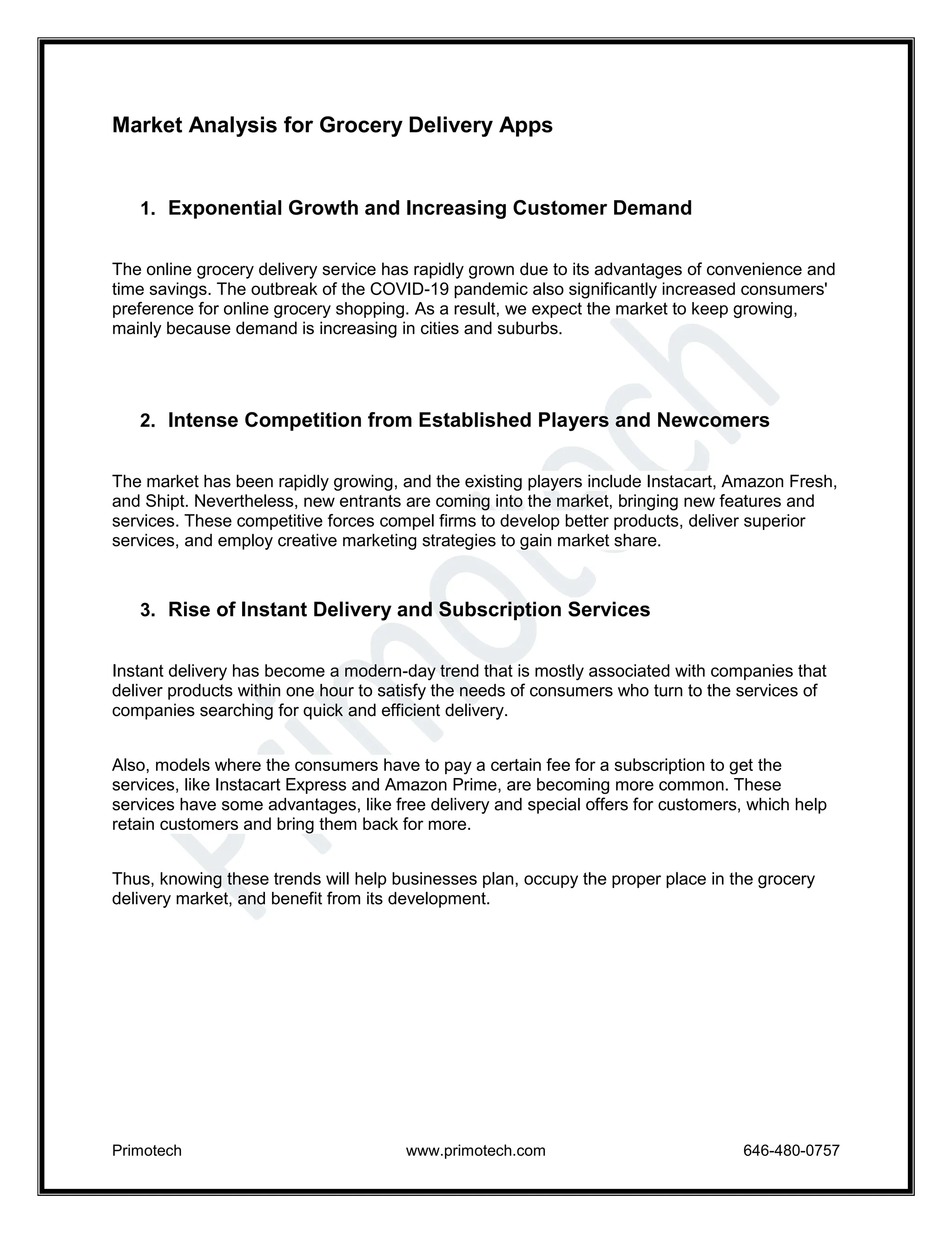 Primotech www.primotech.com 646-480-0757
Market Analysis for Grocery Delivery Apps
1. Exponential Growth and Increasing Customer Demand
The online grocery delivery service has rapidly grown due to its advantages of convenience and
time savings. The outbreak of the COVID-19 pandemic also significantly increased consumers'
preference for online grocery shopping. As a result, we expect the market to keep growing,
mainly because demand is increasing in cities and suburbs.
2. Intense Competition from Established Players and Newcomers
The market has been rapidly growing, and the existing players include Instacart, Amazon Fresh,
and Shipt. Nevertheless, new entrants are coming into the market, bringing new features and
services. These competitive forces compel firms to develop better products, deliver superior
services, and employ creative marketing strategies to gain market share.
3. Rise of Instant Delivery and Subscription Services
Instant delivery has become a modern-day trend that is mostly associated with companies that
deliver products within one hour to satisfy the needs of consumers who turn to the services of
companies searching for quick and efficient delivery.
Also, models where the consumers have to pay a certain fee for a subscription to get the
services, like Instacart Express and Amazon Prime, are becoming more common. These
services have some advantages, like free delivery and special offers for customers, which help
retain customers and bring them back for more.
Thus, knowing these trends will help businesses plan, occupy the proper place in the grocery
delivery market, and benefit from its development.
 