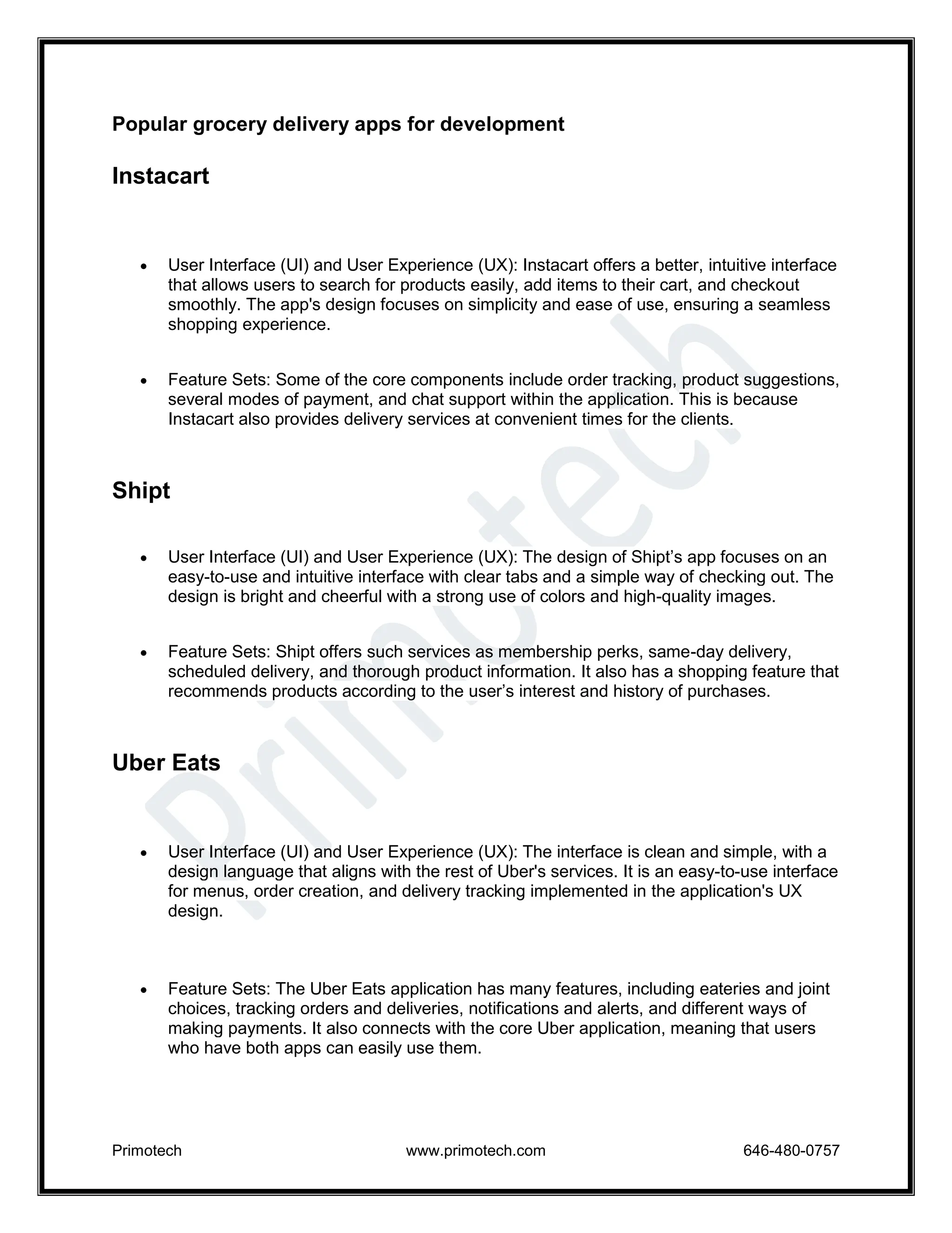 Primotech www.primotech.com 646-480-0757
Popular grocery delivery apps for development
Instacart
 User Interface (UI) and User Experience (UX): Instacart offers a better, intuitive interface
that allows users to search for products easily, add items to their cart, and checkout
smoothly. The app's design focuses on simplicity and ease of use, ensuring a seamless
shopping experience.
 Feature Sets: Some of the core components include order tracking, product suggestions,
several modes of payment, and chat support within the application. This is because
Instacart also provides delivery services at convenient times for the clients.
Shipt
 User Interface (UI) and User Experience (UX): The design of Shipt’s app focuses on an
easy-to-use and intuitive interface with clear tabs and a simple way of checking out. The
design is bright and cheerful with a strong use of colors and high-quality images.
 Feature Sets: Shipt offers such services as membership perks, same-day delivery,
scheduled delivery, and thorough product information. It also has a shopping feature that
recommends products according to the user’s interest and history of purchases.
Uber Eats
 User Interface (UI) and User Experience (UX): The interface is clean and simple, with a
design language that aligns with the rest of Uber's services. It is an easy-to-use interface
for menus, order creation, and delivery tracking implemented in the application's UX
design.
 Feature Sets: The Uber Eats application has many features, including eateries and joint
choices, tracking orders and deliveries, notifications and alerts, and different ways of
making payments. It also connects with the core Uber application, meaning that users
who have both apps can easily use them.
 