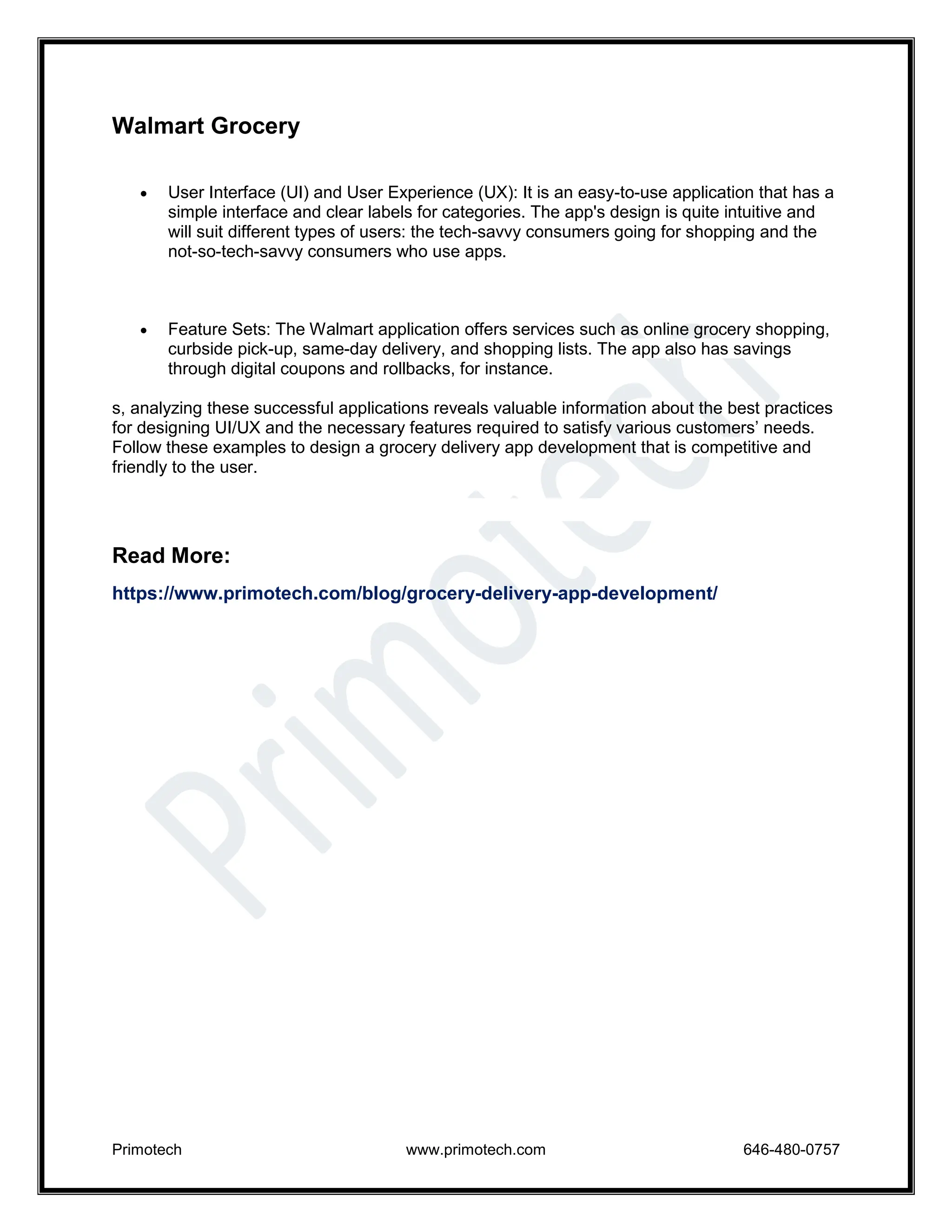 Primotech www.primotech.com 646-480-0757
Walmart Grocery
 User Interface (UI) and User Experience (UX): It is an easy-to-use application that has a
simple interface and clear labels for categories. The app's design is quite intuitive and
will suit different types of users: the tech-savvy consumers going for shopping and the
not-so-tech-savvy consumers who use apps.
 Feature Sets: The Walmart application offers services such as online grocery shopping,
curbside pick-up, same-day delivery, and shopping lists. The app also has savings
through digital coupons and rollbacks, for instance.
s, analyzing these successful applications reveals valuable information about the best practices
for designing UI/UX and the necessary features required to satisfy various customers’ needs.
Follow these examples to design a grocery delivery app development that is competitive and
friendly to the user.
Read More:
https://www.primotech.com/blog/grocery-delivery-app-development/
 