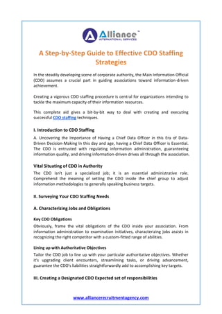 www.alliancerecruitmentagency.com
A Step-by-Step Guide to Effective CDO Staffing
Strategies
In the steadily developing scene of corporate authority, the Main Information Official
(CDO) assumes a crucial part in guiding associations toward information-driven
achievement.
Creating a vigorous CDO staffing procedure is central for organizations intending to
tackle the maximum capacity of their information resources.
This complete aid gives a bit-by-bit way to deal with creating and executing
successful CDO staffing techniques.
I. Introduction to CDO Staffing
A. Uncovering the Importance of Having a Chief Data Officer in this Era of Data-
Driven Decision-Making In this day and age, having a Chief Data Officer is Essential.
The CDO is entrusted with regulating information administration, guaranteeing
information quality, and driving information-driven drives all through the association.
Vital Situating of CDO in Authority
The CDO isn't just a specialized job; it is an essential administrative role.
Comprehend the meaning of setting the CDO inside the chief group to adjust
information methodologies to generally speaking business targets.
II. Surveying Your CDO Staffing Needs
A. Characterizing Jobs and Obligations
Key CDO Obligations
Obviously, frame the vital obligations of the CDO inside your association. From
information administration to examination initiatives, characterizing jobs assists in
recognizing the right competitor with a custom-fitted range of abilities.
Lining up with Authoritative Objectives
Tailor the CDO job to line up with your particular authoritative objectives. Whether
it's upgrading client encounters, streamlining tasks, or driving advancement,
guarantee the CDO's liabilities straightforwardly add to accomplishing key targets.
III. Creating a Designated CDO Expected set of responsibilities
 
