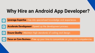 Leverage Expertise: Tap into specialized knowledge and experience.
Accelerate Development: Speed up the development process.
Ensure Quality: Maintain high standards of coding and design.
Focus on Core Business: Free up your time to concentrate on your core competencies.
Why Hire an Android App Developer?
 