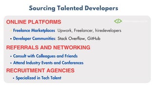 Sourcing Talented Developers
ONLINE PLATFORMS
Freelance Marketplaces: Upwork, Freelancer, hiredevelopers
Developer Communities: Stack Overflow, GitHub
REFERRALS AND NETWORKING
Consult with Colleagues and Friends
Attend Industry Events and Conferences
RECRUITMENT AGENCIES
Specialized in Tech Talent
 