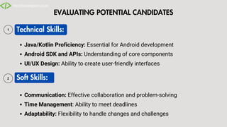 EVALUATING POTENTIAL CANDIDATES
Technical Skills:
Soft Skills:
Java/Kotlin Proficiency: Essential for Android development
Android SDK and APIs: Understanding of core components
UI/UX Design: Ability to create user-friendly interfaces
Communication: Effective collaboration and problem-solving
Time Management: Ability to meet deadlines
Adaptability: Flexibility to handle changes and challenges
 