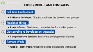 HIRING MODELS AND CONTRACTS
Full-Time Employment
Outsourcing to Development Agencies
In-House Developer: Direct control over the development process
Comprehensive Services: End-to-end development solutions
Global Talent Pool: Access to skilled developers worldwide
Freelance Hiring
Project-Based: Flexible and cost-effective for smaller projects
Remote Work
 