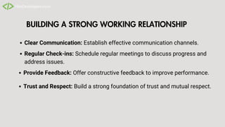 BUILDING A STRONG WORKING RELATIONSHIP
Clear Communication: Establish effective communication channels.
Trust and Respect: Build a strong foundation of trust and mutual respect.
Regular Check-ins: Schedule regular meetings to discuss progress and
address issues.
Provide Feedback: Offer constructive feedback to improve performance.
 