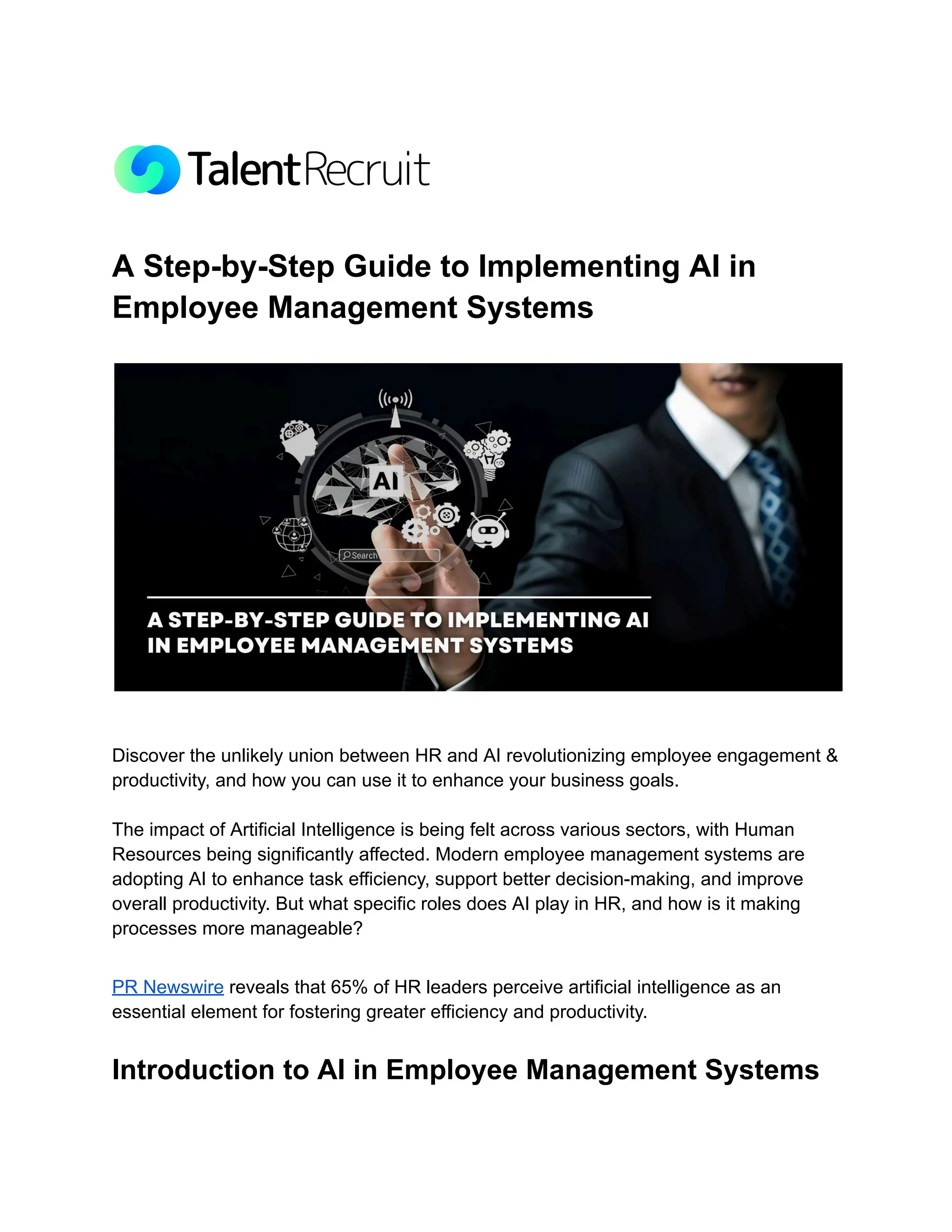 A Step-by-Step Guide to Implementing AI in
Employee Management Systems
Discover the unlikely union between HR and AI revolutionizing employee engagement &
productivity, and how you can use it to enhance your business goals.
The impact of Artificial Intelligence is being felt across various sectors, with Human
Resources being significantly affected. Modern employee management systems are
adopting AI to enhance task efficiency, support better decision-making, and improve
overall productivity. But what specific roles does AI play in HR, and how is it making
processes more manageable?
PR Newswire reveals that 65% of HR leaders perceive artificial intelligence as an
essential element for fostering greater efficiency and productivity.
Introduction to AI in Employee Management Systems
 