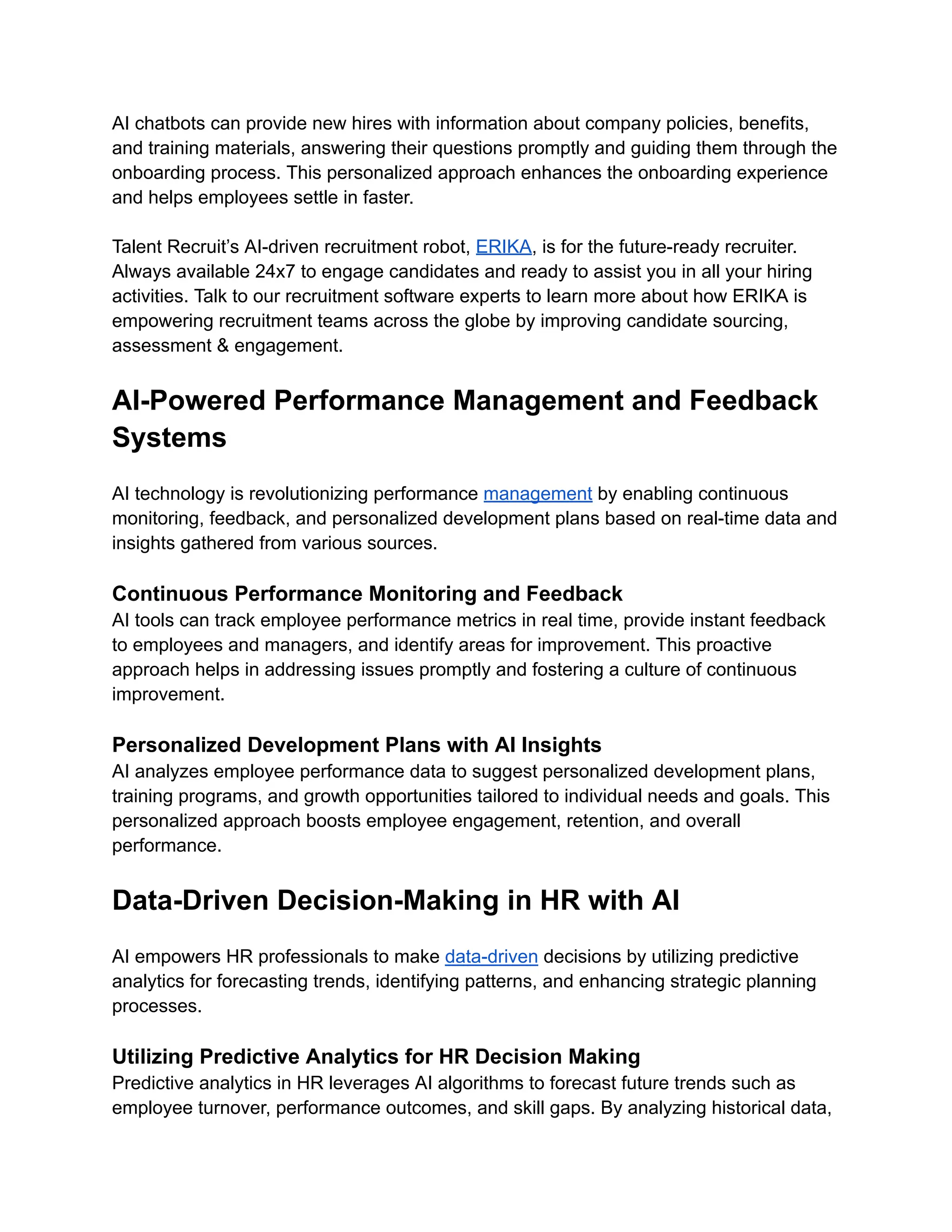 AI chatbots can provide new hires with information about company policies, benefits,
and training materials, answering their questions promptly and guiding them through the
onboarding process. This personalized approach enhances the onboarding experience
and helps employees settle in faster.
Talent Recruit’s AI-driven recruitment robot, ERIKA, is for the future-ready recruiter.
Always available 24x7 to engage candidates and ready to assist you in all your hiring
activities. Talk to our recruitment software experts to learn more about how ERIKA is
empowering recruitment teams across the globe by improving candidate sourcing,
assessment & engagement.
AI-Powered Performance Management and Feedback
Systems
AI technology is revolutionizing performance management by enabling continuous
monitoring, feedback, and personalized development plans based on real-time data and
insights gathered from various sources.
Continuous Performance Monitoring and Feedback
AI tools can track employee performance metrics in real time, provide instant feedback
to employees and managers, and identify areas for improvement. This proactive
approach helps in addressing issues promptly and fostering a culture of continuous
improvement.
Personalized Development Plans with AI Insights
AI analyzes employee performance data to suggest personalized development plans,
training programs, and growth opportunities tailored to individual needs and goals. This
personalized approach boosts employee engagement, retention, and overall
performance.
Data-Driven Decision-Making in HR with AI
AI empowers HR professionals to make data-driven decisions by utilizing predictive
analytics for forecasting trends, identifying patterns, and enhancing strategic planning
processes.
Utilizing Predictive Analytics for HR Decision Making
Predictive analytics in HR leverages AI algorithms to forecast future trends such as
employee turnover, performance outcomes, and skill gaps. By analyzing historical data,
 
