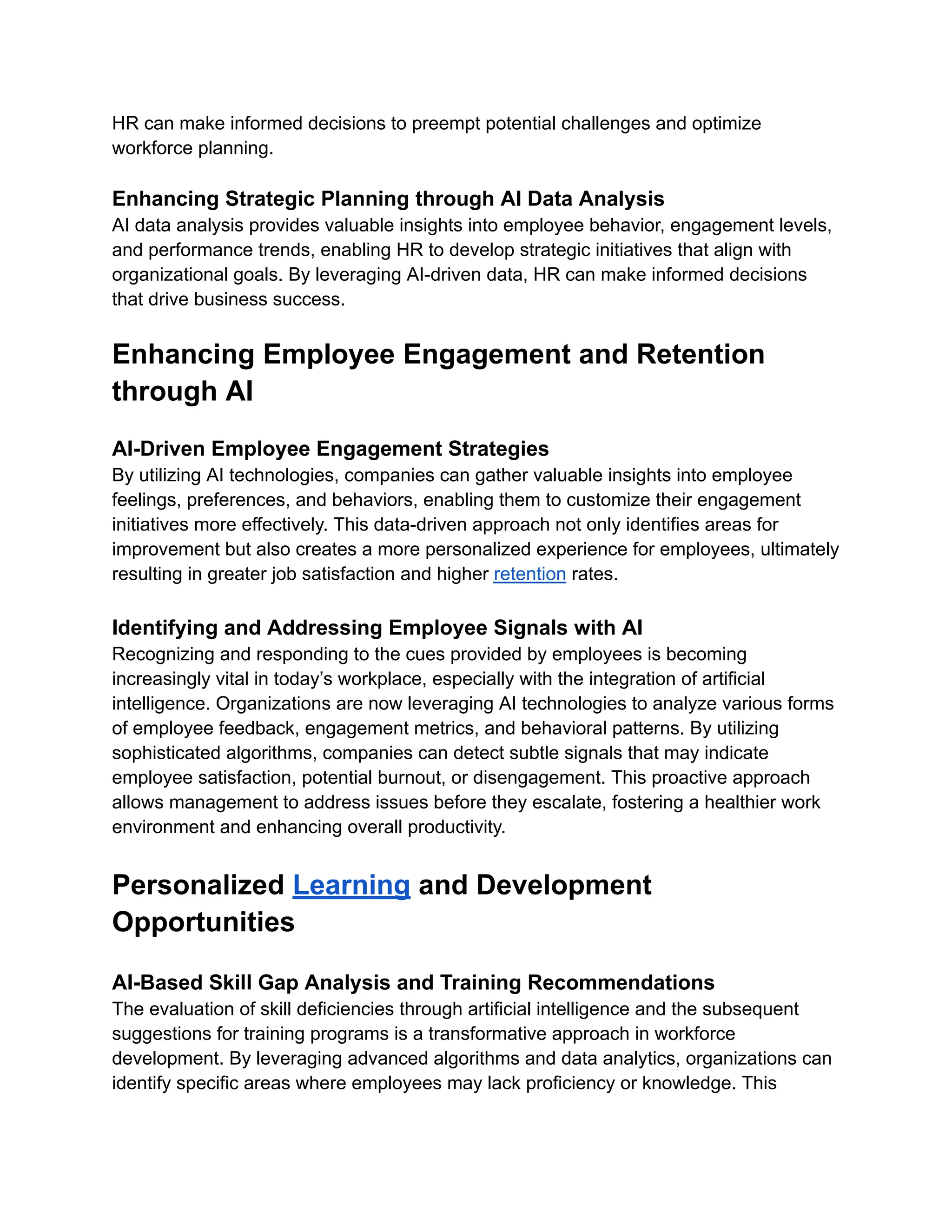 HR can make informed decisions to preempt potential challenges and optimize
workforce planning.
Enhancing Strategic Planning through AI Data Analysis
AI data analysis provides valuable insights into employee behavior, engagement levels,
and performance trends, enabling HR to develop strategic initiatives that align with
organizational goals. By leveraging AI-driven data, HR can make informed decisions
that drive business success.
Enhancing Employee Engagement and Retention
through AI
AI-Driven Employee Engagement Strategies
By utilizing AI technologies, companies can gather valuable insights into employee
feelings, preferences, and behaviors, enabling them to customize their engagement
initiatives more effectively. This data-driven approach not only identifies areas for
improvement but also creates a more personalized experience for employees, ultimately
resulting in greater job satisfaction and higher retention rates.
Identifying and Addressing Employee Signals with AI
Recognizing and responding to the cues provided by employees is becoming
increasingly vital in today’s workplace, especially with the integration of artificial
intelligence. Organizations are now leveraging AI technologies to analyze various forms
of employee feedback, engagement metrics, and behavioral patterns. By utilizing
sophisticated algorithms, companies can detect subtle signals that may indicate
employee satisfaction, potential burnout, or disengagement. This proactive approach
allows management to address issues before they escalate, fostering a healthier work
environment and enhancing overall productivity.
Personalized Learning and Development
Opportunities
AI-Based Skill Gap Analysis and Training Recommendations
The evaluation of skill deficiencies through artificial intelligence and the subsequent
suggestions for training programs is a transformative approach in workforce
development. By leveraging advanced algorithms and data analytics, organizations can
identify specific areas where employees may lack proficiency or knowledge. This
 