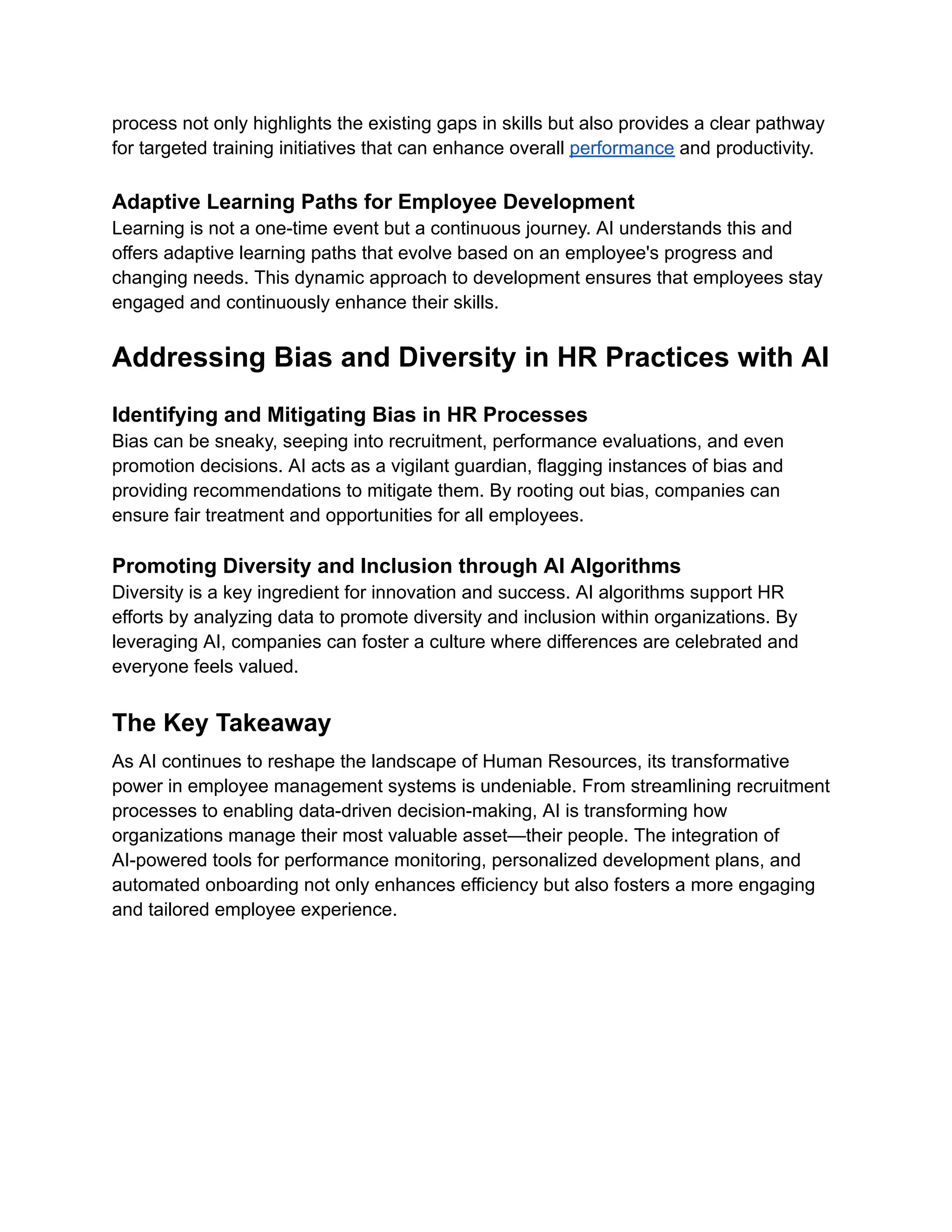 process not only highlights the existing gaps in skills but also provides a clear pathway
for targeted training initiatives that can enhance overall performance and productivity.
Adaptive Learning Paths for Employee Development
Learning is not a one-time event but a continuous journey. AI understands this and
offers adaptive learning paths that evolve based on an employee's progress and
changing needs. This dynamic approach to development ensures that employees stay
engaged and continuously enhance their skills.
Addressing Bias and Diversity in HR Practices with AI
Identifying and Mitigating Bias in HR Processes
Bias can be sneaky, seeping into recruitment, performance evaluations, and even
promotion decisions. AI acts as a vigilant guardian, flagging instances of bias and
providing recommendations to mitigate them. By rooting out bias, companies can
ensure fair treatment and opportunities for all employees.
Promoting Diversity and Inclusion through AI Algorithms
Diversity is a key ingredient for innovation and success. AI algorithms support HR
efforts by analyzing data to promote diversity and inclusion within organizations. By
leveraging AI, companies can foster a culture where differences are celebrated and
everyone feels valued.
The Key Takeaway
As AI continues to reshape the landscape of Human Resources, its transformative
power in employee management systems is undeniable. From streamlining recruitment
processes to enabling data-driven decision-making, AI is transforming how
organizations manage their most valuable asset—their people. The integration of
AI-powered tools for performance monitoring, personalized development plans, and
automated onboarding not only enhances efficiency but also fosters a more engaging
and tailored employee experience.
 