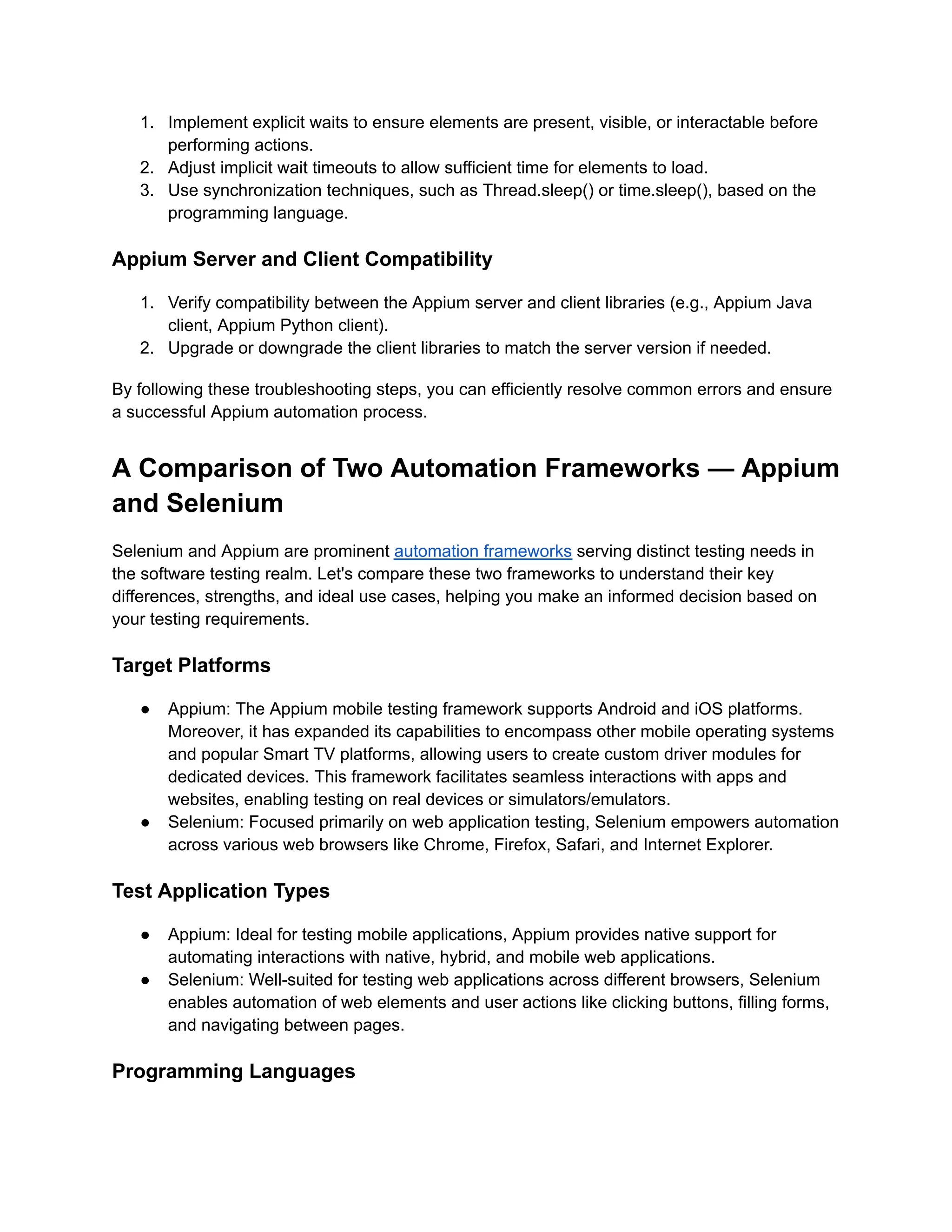 1. Implement explicit waits to ensure elements are present, visible, or interactable before
performing actions.
2. Adjust implicit wait timeouts to allow sufficient time for elements to load.
3. Use synchronization techniques, such as Thread.sleep() or time.sleep(), based on the
programming language.
Appium Server and Client Compatibility
1. Verify compatibility between the Appium server and client libraries (e.g., Appium Java
client, Appium Python client).
2. Upgrade or downgrade the client libraries to match the server version if needed.
By following these troubleshooting steps, you can efficiently resolve common errors and ensure
a successful Appium automation process.
A Comparison of Two Automation Frameworks — Appium
and Selenium
Selenium and Appium are prominent automation frameworks serving distinct testing needs in
the software testing realm. Let's compare these two frameworks to understand their key
differences, strengths, and ideal use cases, helping you make an informed decision based on
your testing requirements.
Target Platforms
● Appium: The Appium mobile testing framework supports Android and iOS platforms.
Moreover, it has expanded its capabilities to encompass other mobile operating systems
and popular Smart TV platforms, allowing users to create custom driver modules for
dedicated devices. This framework facilitates seamless interactions with apps and
websites, enabling testing on real devices or simulators/emulators.
● Selenium: Focused primarily on web application testing, Selenium empowers automation
across various web browsers like Chrome, Firefox, Safari, and Internet Explorer.
Test Application Types
● Appium: Ideal for testing mobile applications, Appium provides native support for
automating interactions with native, hybrid, and mobile web applications.
● Selenium: Well-suited for testing web applications across different browsers, Selenium
enables automation of web elements and user actions like clicking buttons, filling forms,
and navigating between pages.
Programming Languages
 