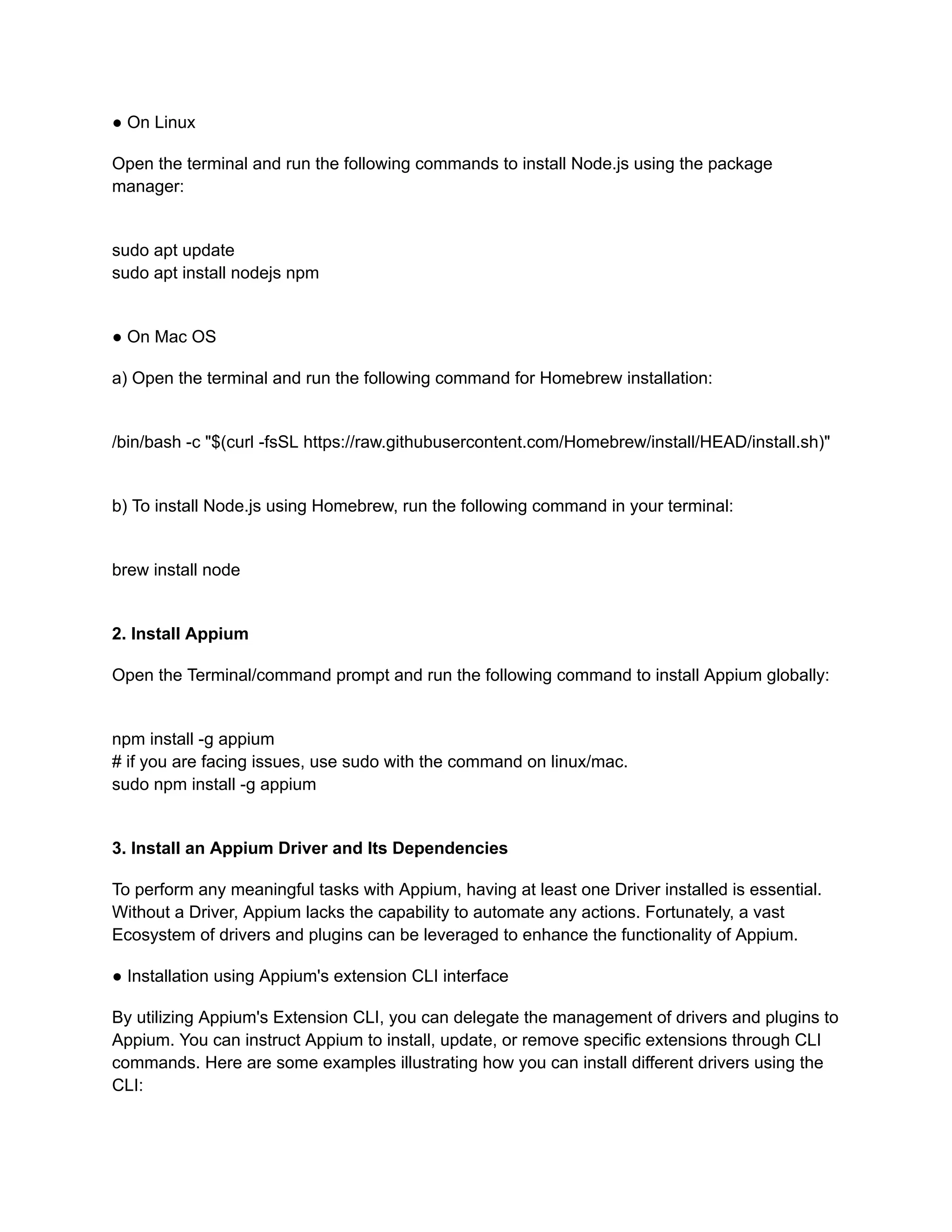 ● On Linux
Open the terminal and run the following commands to install Node.js using the package
manager:
sudo apt update
sudo apt install nodejs npm
● On Mac OS
a) Open the terminal and run the following command for Homebrew installation:
/bin/bash -c "$(curl -fsSL https://raw.githubusercontent.com/Homebrew/install/HEAD/install.sh)"
b) To install Node.js using Homebrew, run the following command in your terminal:
brew install node
2. Install Appium
Open the Terminal/command prompt and run the following command to install Appium globally:
npm install -g appium
# if you are facing issues, use sudo with the command on linux/mac.
sudo npm install -g appium
3. Install an Appium Driver and Its Dependencies
To perform any meaningful tasks with Appium, having at least one Driver installed is essential.
Without a Driver, Appium lacks the capability to automate any actions. Fortunately, a vast
Ecosystem of drivers and plugins can be leveraged to enhance the functionality of Appium.
● Installation using Appium's extension CLI interface
By utilizing Appium's Extension CLI, you can delegate the management of drivers and plugins to
Appium. You can instruct Appium to install, update, or remove specific extensions through CLI
commands. Here are some examples illustrating how you can install different drivers using the
CLI:
 