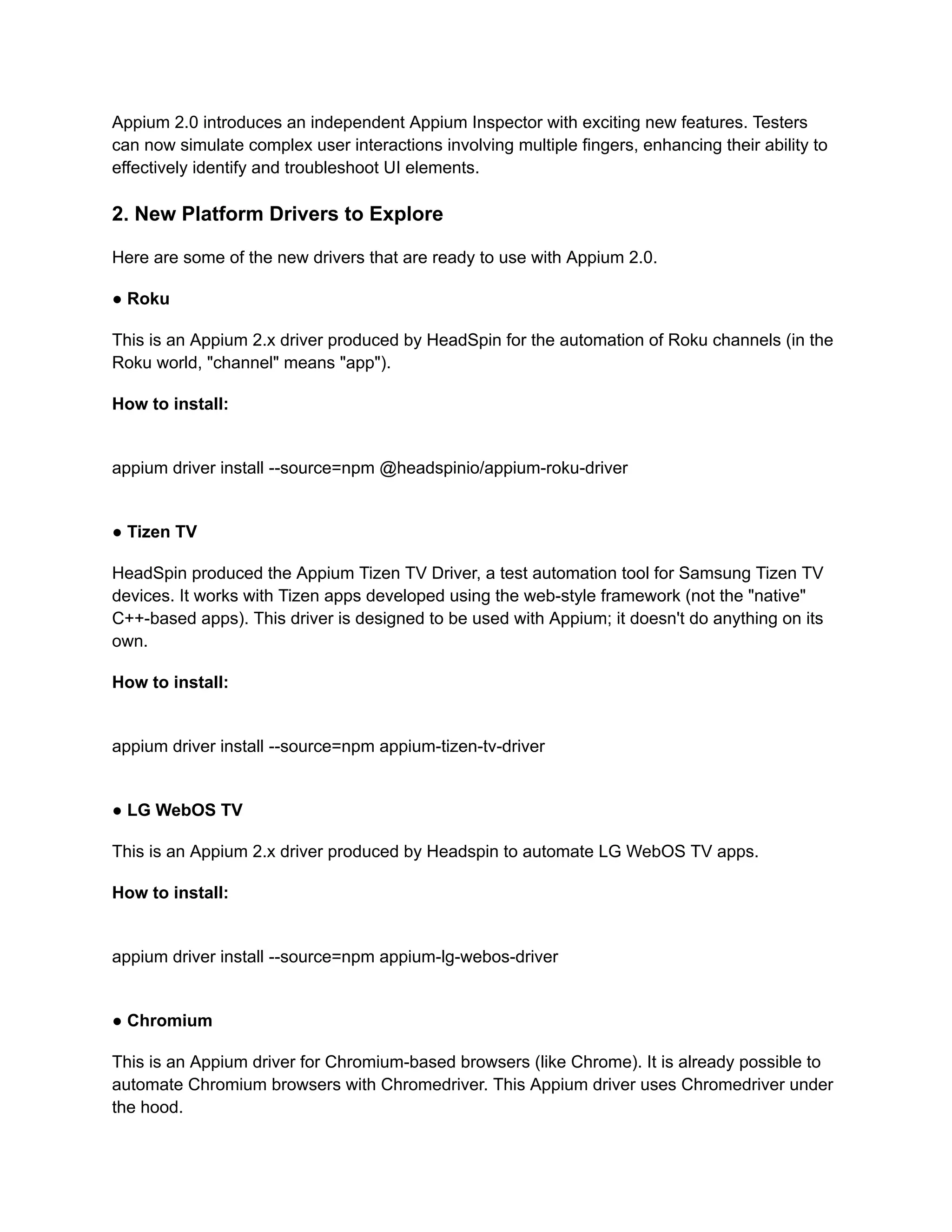 Appium 2.0 introduces an independent Appium Inspector with exciting new features. Testers
can now simulate complex user interactions involving multiple fingers, enhancing their ability to
effectively identify and troubleshoot UI elements.
2. New Platform Drivers to Explore
Here are some of the new drivers that are ready to use with Appium 2.0.
● Roku
This is an Appium 2.x driver produced by HeadSpin for the automation of Roku channels (in the
Roku world, "channel" means "app").
How to install:
appium driver install --source=npm @headspinio/appium-roku-driver
● Tizen TV
HeadSpin produced the Appium Tizen TV Driver, a test automation tool for Samsung Tizen TV
devices. It works with Tizen apps developed using the web-style framework (not the "native"
C++-based apps). This driver is designed to be used with Appium; it doesn't do anything on its
own.
How to install:
appium driver install --source=npm appium-tizen-tv-driver
● LG WebOS TV
This is an Appium 2.x driver produced by Headspin to automate LG WebOS TV apps.
How to install:
appium driver install --source=npm appium-lg-webos-driver
● Chromium
This is an Appium driver for Chromium-based browsers (like Chrome). It is already possible to
automate Chromium browsers with Chromedriver. This Appium driver uses Chromedriver under
the hood.
 